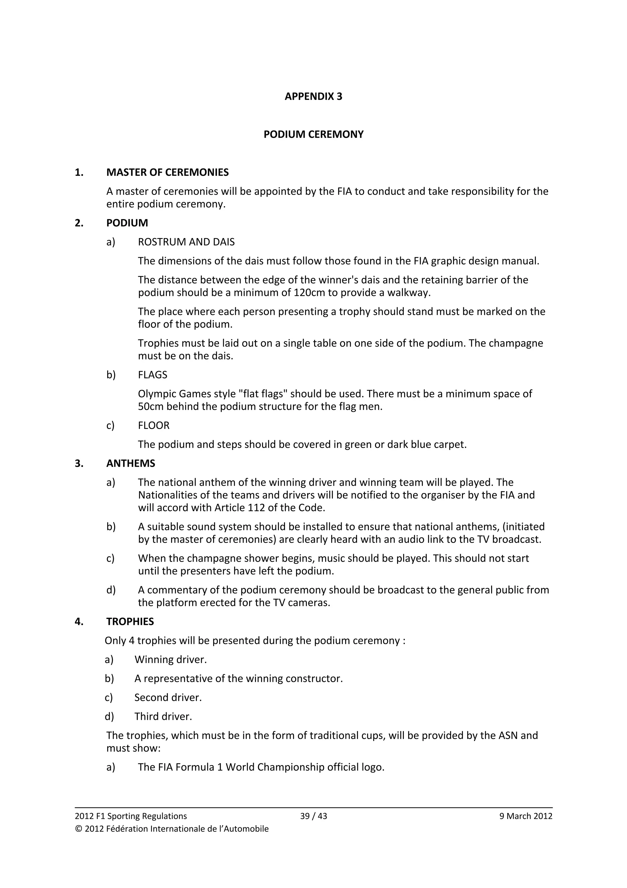 APPENDIX 3 
                                                          
                                               PODIUM CEREMONY 
 
1.     MASTER OF CEREMONIES 
       A master of ceremonies will be appointed by the FIA to conduct and take responsibility for the 
       entire podium ceremony. 
2.     PODIUM 
       a)      ROSTRUM AND DAIS 
               The dimensions of the dais must follow those found in the FIA graphic design manual. 
               The distance between the edge of the winner's dais and the retaining barrier of the 
               podium should be a minimum of 120cm to provide a walkway. 
               The place where each person presenting a trophy should stand must be marked on the 
               floor of the podium. 
               Trophies must be laid out on a single table on one side of the podium. The champagne 
               must be on the dais. 
       b)      FLAGS 
               Olympic Games style "flat flags" should be used. There must be a minimum space of 
               50cm behind the podium structure for the flag men. 
       c)      FLOOR 
               The podium and steps should be covered in green or dark blue carpet. 
3.     ANTHEMS 
       a)      The national anthem of the winning driver and winning team will be played. The 
               Nationalities of the teams and drivers will be notified to the organiser by the FIA and 
               will accord with Article 112 of the Code. 
       b)      A suitable sound system should be installed to ensure that national anthems, (initiated 
               by the master of ceremonies) are clearly heard with an audio link to the TV broadcast. 
       c)      When the champagne shower begins, music should be played. This should not start 
               until the presenters have left the podium. 
       d)      A commentary of the podium ceremony should be broadcast to the general public from 
               the platform erected for the TV cameras. 
4.     TROPHIES 
       Only 4 trophies will be presented during the podium ceremony : 
       a)     Winning driver. 
       b)     A representative of the winning constructor. 
       c)     Second driver. 
       d)     Third driver. 
       The trophies, which must be in the form of traditional cups, will be provided by the ASN and 
       must show:  
       a)      The FIA Formula 1 World Championship official logo. 


                                                                                                           
2012 F1 Sporting Regulations                          39 / 43                                 9 March 2012 
© 2012 Fédération Internationale de l’Automobile 
 