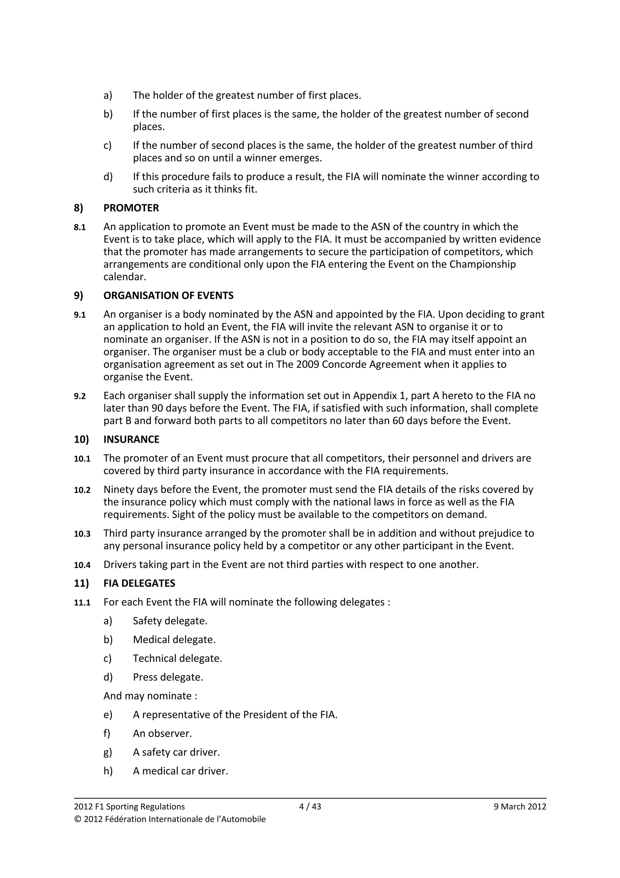         a)    The holder of the greatest number of first places. 
        b)    If the number of first places is the same, the holder of the greatest number of second 
              places. 
        c)    If the number of second places is the same, the holder of the greatest number of third 
              places and so on until a winner emerges. 
        d)    If this procedure fails to produce a result, the FIA will nominate the winner according to 
              such criteria as it thinks fit. 
8)      PROMOTER 
8.1     An application to promote an Event must be made to the ASN of the country in which the 
        Event is to take place, which will apply to the FIA. It must be accompanied by written evidence 
        that the promoter has made arrangements to secure the participation of competitors, which 
        arrangements are conditional only upon the FIA entering the Event on the Championship 
        calendar. 
9)      ORGANISATION OF EVENTS 
9.1     An organiser is a body nominated by the ASN and appointed by the FIA. Upon deciding to grant 
        an application to hold an Event, the FIA will invite the relevant ASN to organise it or to 
        nominate an organiser. If the ASN is not in a position to do so, the FIA may itself appoint an 
        organiser. The organiser must be a club or body acceptable to the FIA and must enter into an 
        organisation agreement as set out in The 2009 Concorde Agreement when it applies to 
        organise the Event. 
9.2     Each organiser shall supply the information set out in Appendix 1, part A hereto to the FIA no 
        later than 90 days before the Event. The FIA, if satisfied with such information, shall complete 
        part B and forward both parts to all competitors no later than 60 days before the Event. 
10)     INSURANCE 
10.1    The promoter of an Event must procure that all competitors, their personnel and drivers are 
        covered by third party insurance in accordance with the FIA requirements. 
10.2    Ninety days before the Event, the promoter must send the FIA details of the risks covered by 
        the insurance policy which must comply with the national laws in force as well as the FIA 
        requirements. Sight of the policy must be available to the competitors on demand. 
10.3    Third party insurance arranged by the promoter shall be in addition and without prejudice to 
        any personal insurance policy held by a competitor or any other participant in the Event. 
10.4    Drivers taking part in the Event are not third parties with respect to one another. 
11)     FIA DELEGATES 
11.1    For each Event the FIA will nominate the following delegates : 
        a)    Safety delegate. 
        b)    Medical delegate. 
        c)    Technical delegate. 
        d)    Press delegate. 
        And may nominate : 
        e)    A representative of the President of the FIA. 
        f)    An observer. 
        g)    A safety car driver. 
        h)    A medical car driver. 
                                                                                                            
2012 F1 Sporting Regulations                        4 / 43                                     9 March 2012 
© 2012 Fédération Internationale de l’Automobile 
 