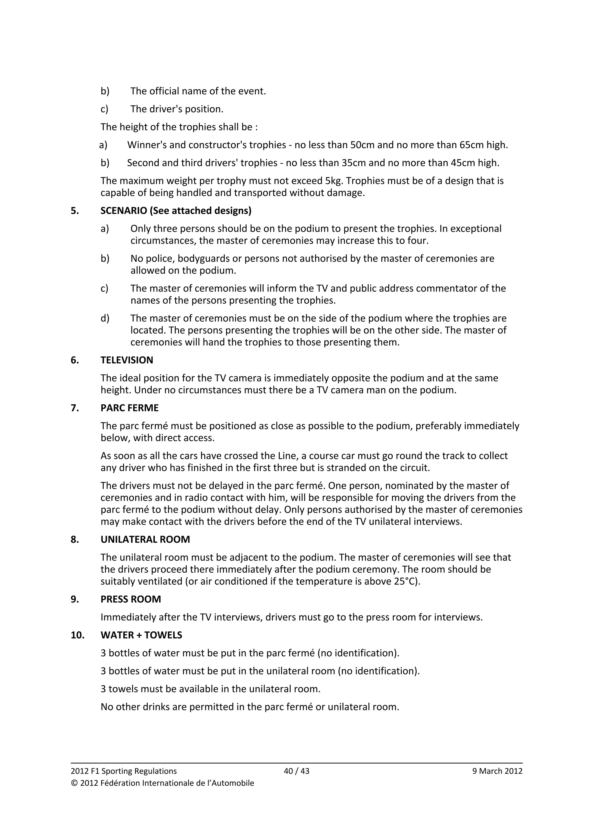        b)      The official name of the event. 
       c)      The driver's position. 
       The height of the trophies shall be : 
       a)     Winner's and constructor's trophies ‐ no less than 50cm and no more than 65cm high. 
       b)     Second and third drivers' trophies ‐ no less than 35cm and no more than 45cm high. 
       The maximum weight per trophy must not exceed 5kg. Trophies must be of a design that is 
       capable of being handled and transported without damage. 
5.     SCENARIO (See attached designs) 
       a)      Only three persons should be on the podium to present the trophies. In exceptional 
               circumstances, the master of ceremonies may increase this to four. 
       b)      No police, bodyguards or persons not authorised by the master of ceremonies are 
               allowed on the podium. 
       c)      The master of ceremonies will inform the TV and public address commentator of the 
               names of the persons presenting the trophies. 
       d)      The master of ceremonies must be on the side of the podium where the trophies are 
               located. The persons presenting the trophies will be on the other side. The master of 
               ceremonies will hand the trophies to those presenting them. 
6.     TELEVISION 
       The ideal position for the TV camera is immediately opposite the podium and at the same 
       height. Under no circumstances must there be a TV camera man on the podium. 
7.     PARC FERME 
       The parc fermé must be positioned as close as possible to the podium, preferably immediately 
       below, with direct access. 
       As soon as all the cars have crossed the Line, a course car must go round the track to collect 
       any driver who has finished in the first three but is stranded on the circuit. 
       The drivers must not be delayed in the parc fermé. One person, nominated by the master of 
       ceremonies and in radio contact with him, will be responsible for moving the drivers from the 
       parc fermé to the podium without delay. Only persons authorised by the master of ceremonies 
       may make contact with the drivers before the end of the TV unilateral interviews. 
8.     UNILATERAL ROOM 
       The unilateral room must be adjacent to the podium. The master of ceremonies will see that 
       the drivers proceed there immediately after the podium ceremony. The room should be 
       suitably ventilated (or air conditioned if the temperature is above 25°C). 
9.     PRESS ROOM 
       Immediately after the TV interviews, drivers must go to the press room for interviews. 
10.    WATER + TOWELS 
       3 bottles of water must be put in the parc fermé (no identification). 
       3 bottles of water must be put in the unilateral room (no identification). 
       3 towels must be available in the unilateral room. 
       No other drinks are permitted in the parc fermé or unilateral room. 



                                                                                                          
2012 F1 Sporting Regulations                        40 / 43                                  9 March 2012 
© 2012 Fédération Internationale de l’Automobile 
 