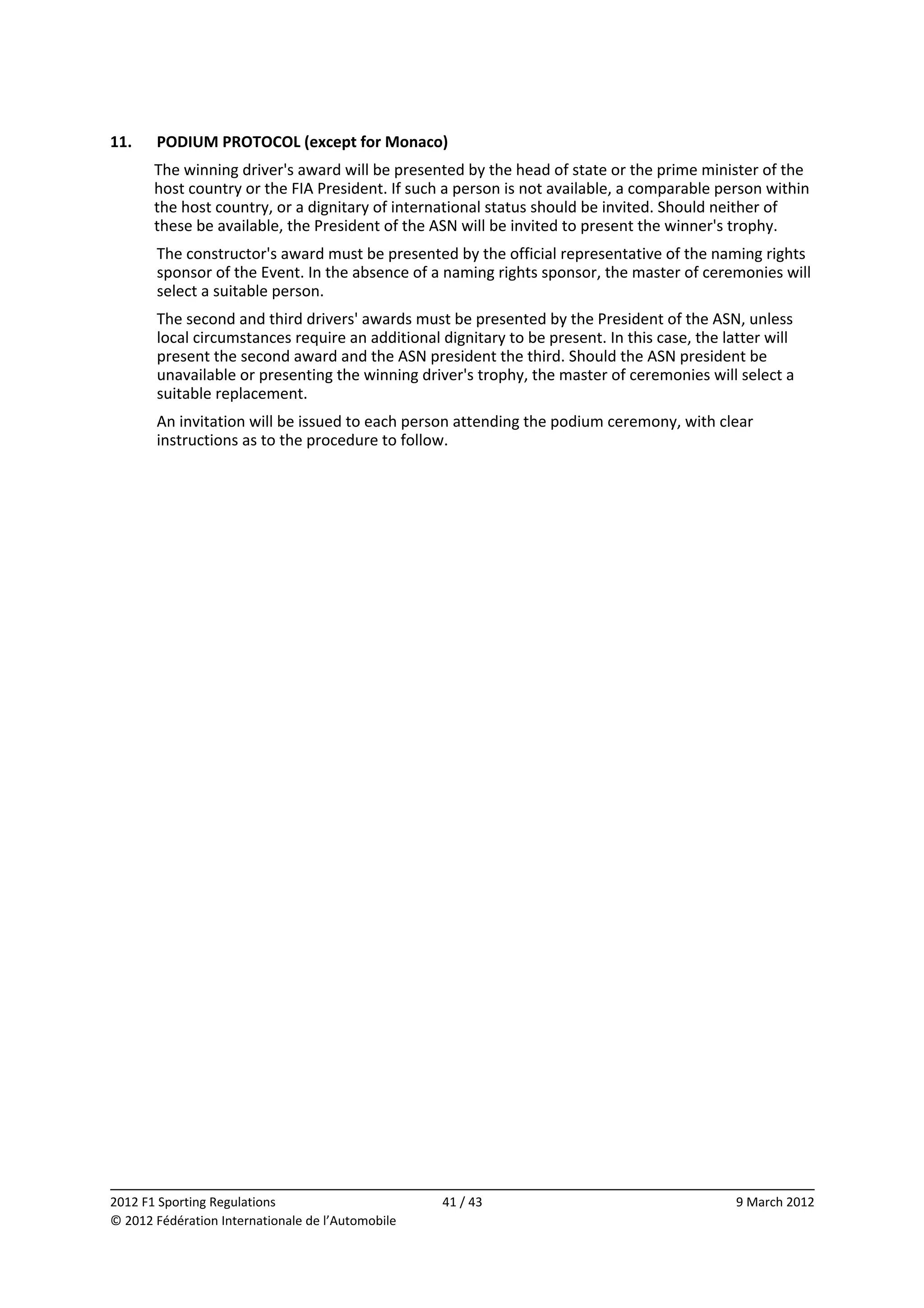 11.    PODIUM PROTOCOL (except for Monaco) 
       The winning driver's award will be presented by the head of state or the prime minister of the 
       host country or the FIA President. If such a person is not available, a comparable person within 
       the host country, or a dignitary of international status should be invited. Should neither of 
       these be available, the President of the ASN will be invited to present the winner's trophy. 
       The constructor's award must be presented by the official representative of the naming rights 
       sponsor of the Event. In the absence of a naming rights sponsor, the master of ceremonies will 
       select a suitable person. 
       The second and third drivers' awards must be presented by the President of the ASN, unless 
       local circumstances require an additional dignitary to be present. In this case, the latter will 
       present the second award and the ASN president the third. Should the ASN president be 
       unavailable or presenting the winning driver's trophy, the master of ceremonies will select a 
       suitable replacement. 
       An invitation will be issued to each person attending the podium ceremony, with clear 
       instructions as to the procedure to follow. 




                                                                                                           
2012 F1 Sporting Regulations                        41 / 43                                   9 March 2012 
© 2012 Fédération Internationale de l’Automobile 
 