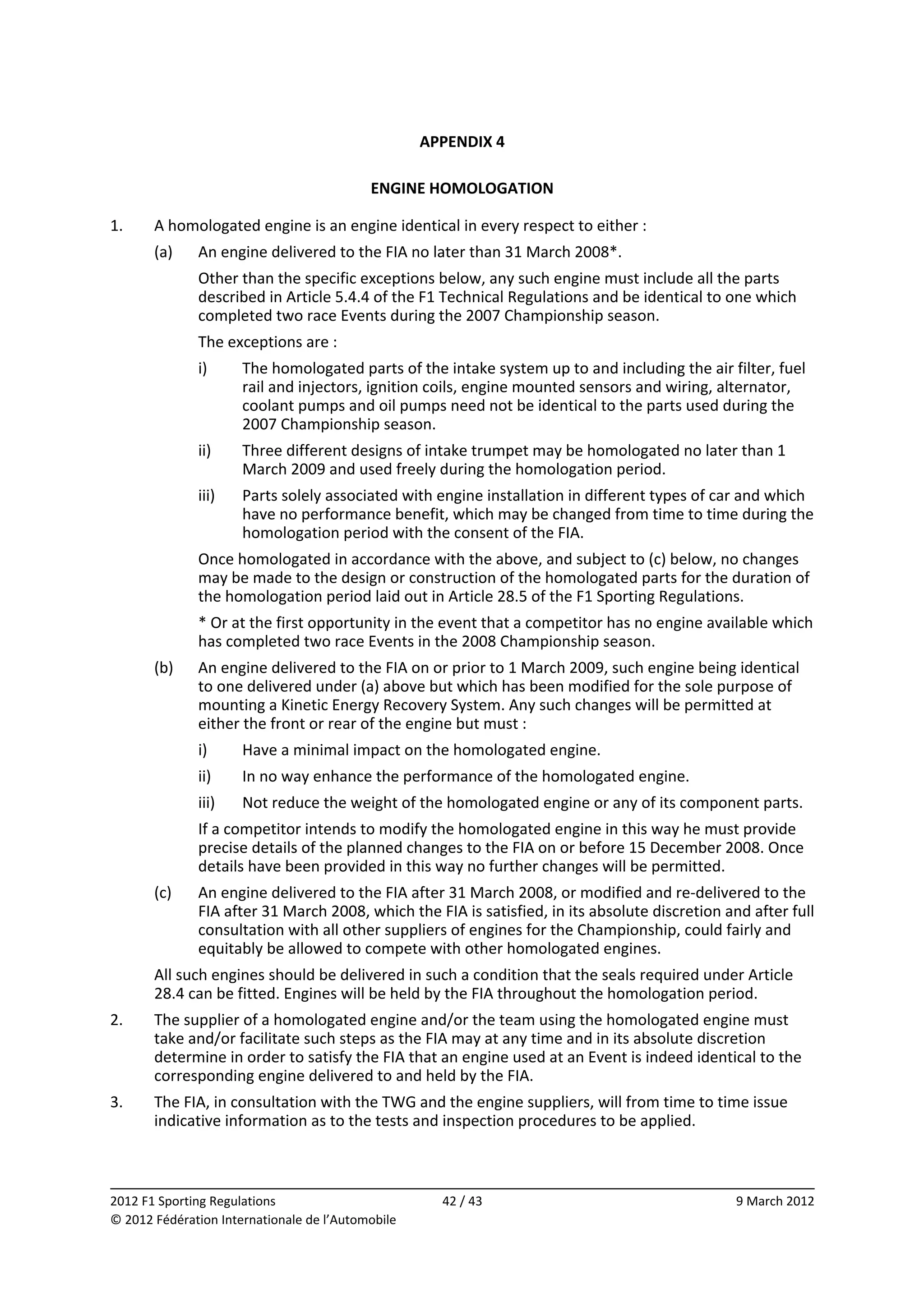 APPENDIX 4 
                                                          
                                            ENGINE HOMOLOGATION 
 
1.     A homologated engine is an engine identical in every respect to either : 
       (a)    An engine delivered to the FIA no later than 31 March 2008*. 
              Other than the specific exceptions below, any such engine must include all the parts 
              described in Article 5.4.4 of the F1 Technical Regulations and be identical to one which 
              completed two race Events during the 2007 Championship season. 
              The exceptions are : 
              i)      The homologated parts of the intake system up to and including the air filter, fuel 
                      rail and injectors, ignition coils, engine mounted sensors and wiring, alternator, 
                      coolant pumps and oil pumps need not be identical to the parts used during the 
                      2007 Championship season. 
              ii)     Three different designs of intake trumpet may be homologated no later than 1 
                      March 2009 and used freely during the homologation period. 
              iii)    Parts solely associated with engine installation in different types of car and which 
                      have no performance benefit, which may be changed from time to time during the 
                      homologation period with the consent of the FIA. 
              Once homologated in accordance with the above, and subject to (c) below, no changes 
              may be made to the design or construction of the homologated parts for the duration of 
              the homologation period laid out in Article 28.5 of the F1 Sporting Regulations. 
              * Or at the first opportunity in the event that a competitor has no engine available which 
              has completed two race Events in the 2008 Championship season. 
       (b)    An engine delivered to the FIA on or prior to 1 March 2009, such engine being identical 
              to one delivered under (a) above but which has been modified for the sole purpose of 
              mounting a Kinetic Energy Recovery System. Any such changes will be permitted at 
              either the front or rear of the engine but must : 
              i)      Have a minimal impact on the homologated engine. 
              ii)     In no way enhance the performance of the homologated engine. 
              iii)    Not reduce the weight of the homologated engine or any of its component parts. 
              If a competitor intends to modify the homologated engine in this way he must provide 
              precise details of the planned changes to the FIA on or before 15 December 2008. Once 
              details have been provided in this way no further changes will be permitted. 
       (c)    An engine delivered to the FIA after 31 March 2008, or modified and re‐delivered to the 
              FIA after 31 March 2008, which the FIA is satisfied, in its absolute discretion and after full 
              consultation with all other suppliers of engines for the Championship, could fairly and 
              equitably be allowed to compete with other homologated engines. 
       All such engines should be delivered in such a condition that the seals required under Article 
       28.4 can be fitted. Engines will be held by the FIA throughout the homologation period. 
2.     The supplier of a homologated engine and/or the team using the homologated engine must 
       take and/or facilitate such steps as the FIA may at any time and in its absolute discretion 
       determine in order to satisfy the FIA that an engine used at an Event is indeed identical to the 
       corresponding engine delivered to and held by the FIA. 
3.     The FIA, in consultation with the TWG and the engine suppliers, will from time to time issue 
       indicative information as to the tests and inspection procedures to be applied. 


                                                                                                             
2012 F1 Sporting Regulations                          42 / 43                                   9 March 2012 
© 2012 Fédération Internationale de l’Automobile 
 