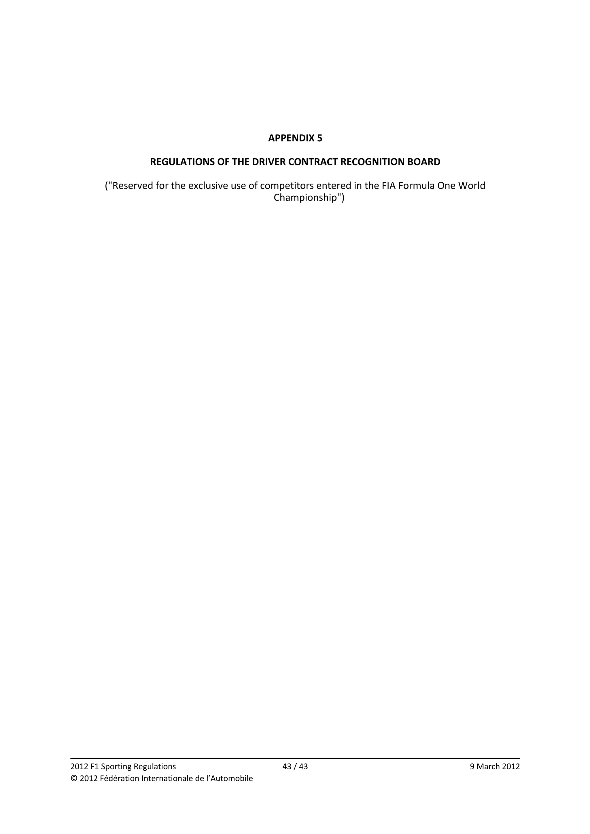  
 
 
                                               APPENDIX 5 
                                                     
                  REGULATIONS OF THE DRIVER CONTRACT RECOGNITION BOARD 
                                                     
         ("Reserved for the exclusive use of competitors entered in the FIA Formula One World 
                                                Championship") 




                                                                                                      
2012 F1 Sporting Regulations                        43 / 43                              9 March 2012 
© 2012 Fédération Internationale de l’Automobile 
 