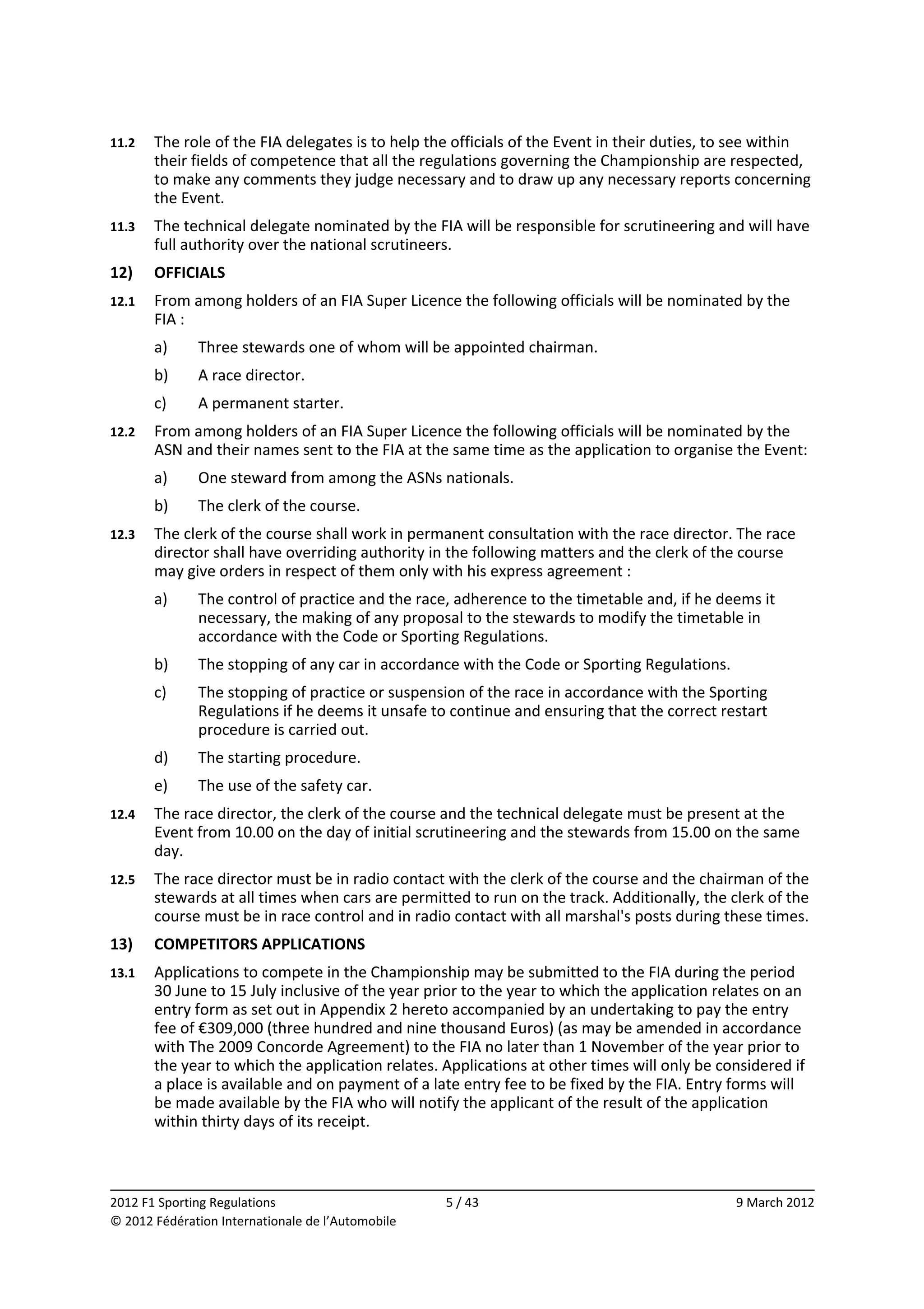 11.2    The role of the FIA delegates is to help the officials of the Event in their duties, to see within 
        their fields of competence that all the regulations governing the Championship are respected, 
        to make any comments they judge necessary and to draw up any necessary reports concerning 
        the Event. 
11.3    The technical delegate nominated by the FIA will be responsible for scrutineering and will have 
        full authority over the national scrutineers. 
12)     OFFICIALS 
12.1    From among holders of an FIA Super Licence the following officials will be nominated by the 
        FIA : 
        a)    Three stewards one of whom will be appointed chairman. 
        b)    A race director. 
        c)    A permanent starter. 
12.2    From among holders of an FIA Super Licence the following officials will be nominated by the 
        ASN and their names sent to the FIA at the same time as the application to organise the Event: 
        a)    One steward from among the ASNs nationals. 
        b)    The clerk of the course. 
12.3    The clerk of the course shall work in permanent consultation with the race director. The race 
        director shall have overriding authority in the following matters and the clerk of the course 
        may give orders in respect of them only with his express agreement : 
        a)    The control of practice and the race, adherence to the timetable and, if he deems it 
              necessary, the making of any proposal to the stewards to modify the timetable in 
              accordance with the Code or Sporting Regulations. 
        b)    The stopping of any car in accordance with the Code or Sporting Regulations. 
        c)    The stopping of practice or suspension of the race in accordance with the Sporting 
              Regulations if he deems it unsafe to continue and ensuring that the correct restart 
              procedure is carried out. 
        d)    The starting procedure. 
        e)    The use of the safety car. 
12.4    The race director, the clerk of the course and the technical delegate must be present at the 
        Event from 10.00 on the day of initial scrutineering and the stewards from 15.00 on the same 
        day. 
12.5    The race director must be in radio contact with the clerk of the course and the chairman of the 
        stewards at all times when cars are permitted to run on the track. Additionally, the clerk of the 
        course must be in race control and in radio contact with all marshal's posts during these times. 
13)     COMPETITORS APPLICATIONS 
13.1    Applications to compete in the Championship may be submitted to the FIA during the period 
        30 June to 15 July inclusive of the year prior to the year to which the application relates on an 
        entry form as set out in Appendix 2 hereto accompanied by an undertaking to pay the entry 
        fee of €309,000 (three hundred and nine thousand Euros) (as may be amended in accordance 
        with The 2009 Concorde Agreement) to the FIA no later than 1 November of the year prior to 
        the year to which the application relates. Applications at other times will only be considered if 
        a place is available and on payment of a late entry fee to be fixed by the FIA. Entry forms will 
        be made available by the FIA who will notify the applicant of the result of the application 
        within thirty days of its receipt. 


                                                                                                            
2012 F1 Sporting Regulations                        5 / 43                                     9 March 2012 
© 2012 Fédération Internationale de l’Automobile 
 
