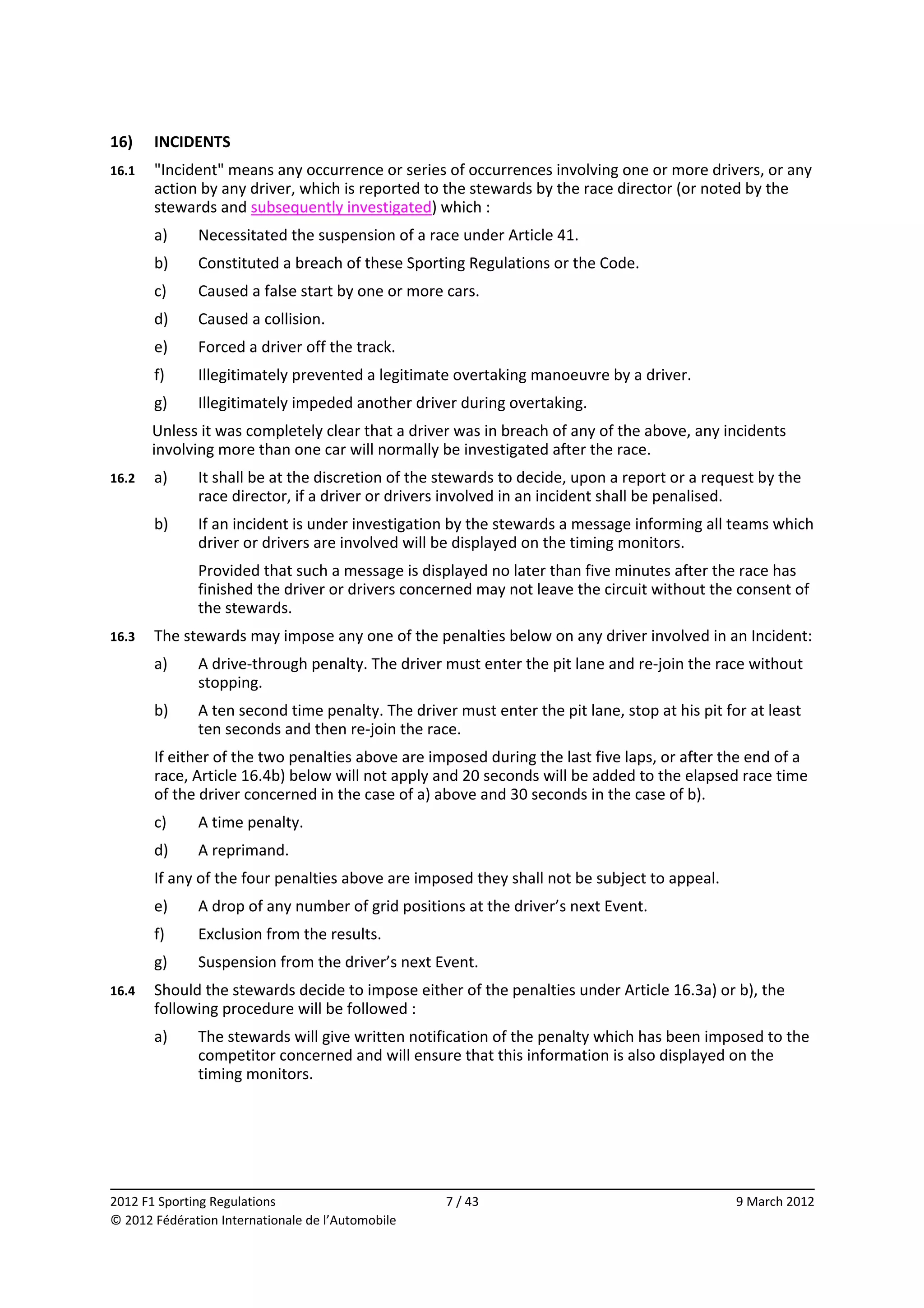 16)     INCIDENTS 
16.1    "Incident" means any occurrence or series of occurrences involving one or more drivers, or any 
        action by any driver, which is reported to the stewards by the race director (or noted by the 
        stewards and subsequently investigated) which : 
        a)    Necessitated the suspension of a race under Article 41. 
        b)    Constituted a breach of these Sporting Regulations or the Code. 
        c)    Caused a false start by one or more cars. 
        d)    Caused a collision. 
        e)    Forced a driver off the track. 
        f)    Illegitimately prevented a legitimate overtaking manoeuvre by a driver. 
        g)    Illegitimately impeded another driver during overtaking. 
        Unless it was completely clear that a driver was in breach of any of the above, any incidents 
        involving more than one car will normally be investigated after the race. 
16.2    a)    It shall be at the discretion of the stewards to decide, upon a report or a request by the 
              race director, if a driver or drivers involved in an incident shall be penalised. 
        b)    If an incident is under investigation by the stewards a message informing all teams which 
              driver or drivers are involved will be displayed on the timing monitors. 
              Provided that such a message is displayed no later than five minutes after the race has 
              finished the driver or drivers concerned may not leave the circuit without the consent of 
              the stewards. 
16.3    The stewards may impose any one of the penalties below on any driver involved in an Incident: 
        a)    A drive‐through penalty. The driver must enter the pit lane and re‐join the race without 
              stopping. 
        b)    A ten second time penalty. The driver must enter the pit lane, stop at his pit for at least 
              ten seconds and then re‐join the race. 
        If either of the two penalties above are imposed during the last five laps, or after the end of a 
        race, Article 16.4b) below will not apply and 20 seconds will be added to the elapsed race time 
        of the driver concerned in the case of a) above and 30 seconds in the case of b). 
        c)    A time penalty. 
        d)    A reprimand. 
        If any of the four penalties above are imposed they shall not be subject to appeal. 
        e)    A drop of any number of grid positions at the driver’s next Event. 
        f)    Exclusion from the results. 
        g)    Suspension from the driver’s next Event. 
16.4    Should the stewards decide to impose either of the penalties under Article 16.3a) or b), the 
        following procedure will be followed : 
        a)    The stewards will give written notification of the penalty which has been imposed to the 
              competitor concerned and will ensure that this information is also displayed on the 
              timing monitors. 




                                                                                                            
2012 F1 Sporting Regulations                        7 / 43                                     9 March 2012 
© 2012 Fédération Internationale de l’Automobile 
 