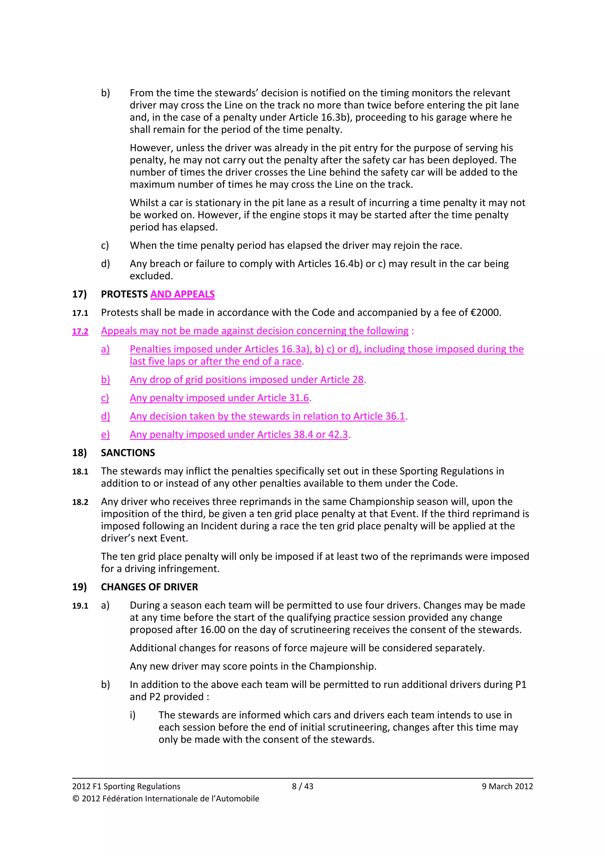         b)    From the time the stewards’ decision is notified on the timing monitors the relevant 
              driver may cross the Line on the track no more than twice before entering the pit lane 
              and, in the case of a penalty under Article 16.3b), proceeding to his garage where he 
              shall remain for the period of the time penalty. 
              However, unless the driver was already in the pit entry for the purpose of serving his 
              penalty, he may not carry out the penalty after the safety car has been deployed. The 
              number of times the driver crosses the Line behind the safety car will be added to the 
              maximum number of times he may cross the Line on the track. 
              Whilst a car is stationary in the pit lane as a result of incurring a time penalty it may not 
              be worked on. However, if the engine stops it may be started after the time penalty 
              period has elapsed. 
        c)    When the time penalty period has elapsed the driver may rejoin the race. 
        d)    Any breach or failure to comply with Articles 16.4b) or c) may result in the car being 
              excluded. 
17)     PROTESTS AND APPEALS 
17.1    Protests shall be made in accordance with the Code and accompanied by a fee of €2000. 
17.2    Appeals may not be made against decision concerning the following : 
        a)    Penalties imposed under Articles 16.3a), b) c) or d), including those imposed during the 
              last five laps or after the end of a race. 
        b)    Any drop of grid positions imposed under Article 28. 
        c)    Any penalty imposed under Article 31.6. 
        d)    Any decision taken by the stewards in relation to Article 36.1. 
        e)    Any penalty imposed under Articles 38.4 or 42.3. 
18)     SANCTIONS 
18.1    The stewards may inflict the penalties specifically set out in these Sporting Regulations in 
        addition to or instead of any other penalties available to them under the Code. 
18.2    Any driver who receives three reprimands in the same Championship season will, upon the 
        imposition of the third, be given a ten grid place penalty at that Event. If the third reprimand is 
        imposed following an Incident during a race the ten grid place penalty will be applied at the 
        driver’s next Event. 
        The ten grid place penalty will only be imposed if at least two of the reprimands were imposed 
        for a driving infringement. 
19)     CHANGES OF DRIVER 
19.1    a)    During a season each team will be permitted to use four drivers. Changes may be made 
              at any time before the start of the qualifying practice session provided any change 
              proposed after 16.00 on the day of scrutineering receives the consent of the stewards. 
              Additional changes for reasons of force majeure will be considered separately. 
              Any new driver may score points in the Championship. 
        b)    In addition to the above each team will be permitted to run additional drivers during P1 
              and P2 provided : 
              i)      The stewards are informed which cars and drivers each team intends to use in 
                      each session before the end of initial scrutineering, changes after this time may 
                      only be made with the consent of the stewards. 


                                                                                                              
2012 F1 Sporting Regulations                        8 / 43                                       9 March 2012 
© 2012 Fédération Internationale de l’Automobile 
 