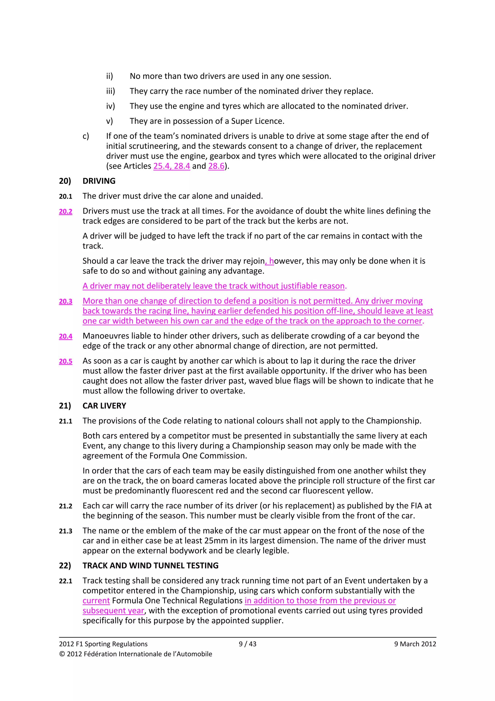               ii)     No more than two drivers are used in any one session. 
              iii)    They carry the race number of the nominated driver they replace. 
              iv)     They use the engine and tyres which are allocated to the nominated driver. 
              v)      They are in possession of a Super Licence. 
        c)    If one of the team’s nominated drivers is unable to drive at some stage after the end of 
              initial scrutineering, and the stewards consent to a change of driver, the replacement 
              driver must use the engine, gearbox and tyres which were allocated to the original driver 
              (see Articles 25.4, 28.4 and 28.6). 
20)     DRIVING 
20.1    The driver must drive the car alone and unaided. 
20.2    Drivers must use the track at all times. For the avoidance of doubt the white lines defining the 
        track edges are considered to be part of the track but the kerbs are not. 
        A driver will be judged to have left the track if no part of the car remains in contact with the 
        track. 
        Should a car leave the track the driver may rejoin, however, this may only be done when it is 
        safe to do so and without gaining any advantage. 
        A driver may not deliberately leave the track without justifiable reason. 
20.3    More than one change of direction to defend a position is not permitted. Any driver moving 
        back towards the racing line, having earlier defended his position off‐line, should leave at least 
        one car width between his own car and the edge of the track on the approach to the corner. 
20.4    Manoeuvres liable to hinder other drivers, such as deliberate crowding of a car beyond the 
        edge of the track or any other abnormal change of direction, are not permitted. 
20.5    As soon as a car is caught by another car which is about to lap it during the race the driver 
        must allow the faster driver past at the first available opportunity. If the driver who has been 
        caught does not allow the faster driver past, waved blue flags will be shown to indicate that he 
        must allow the following driver to overtake. 
21)     CAR LIVERY 
21.1    The provisions of the Code relating to national colours shall not apply to the Championship. 
        Both cars entered by a competitor must be presented in substantially the same livery at each 
        Event, any change to this livery during a Championship season may only be made with the 
        agreement of the Formula One Commission. 
        In order that the cars of each team may be easily distinguished from one another whilst they 
        are on the track, the on board cameras located above the principle roll structure of the first car 
        must be predominantly fluorescent red and the second car fluorescent yellow. 
21.2    Each car will carry the race number of its driver (or his replacement) as published by the FIA at 
        the beginning of the season. This number must be clearly visible from the front of the car. 
21.3    The name or the emblem of the make of the car must appear on the front of the nose of the 
        car and in either case be at least 25mm in its largest dimension. The name of the driver must 
        appear on the external bodywork and be clearly legible. 
22)     TRACK AND WIND TUNNEL TESTING 
22.1    Track testing shall be considered any track running time not part of an Event undertaken by a 
        competitor entered in the Championship, using cars which conform substantially with the 
        current Formula One Technical Regulations in addition to those from the previous or 
        subsequent year, with the exception of promotional events carried out using tyres provided 
        specifically for this purpose by the appointed supplier. 
                                                                                                             
2012 F1 Sporting Regulations                        9 / 43                                      9 March 2012 
© 2012 Fédération Internationale de l’Automobile 
 