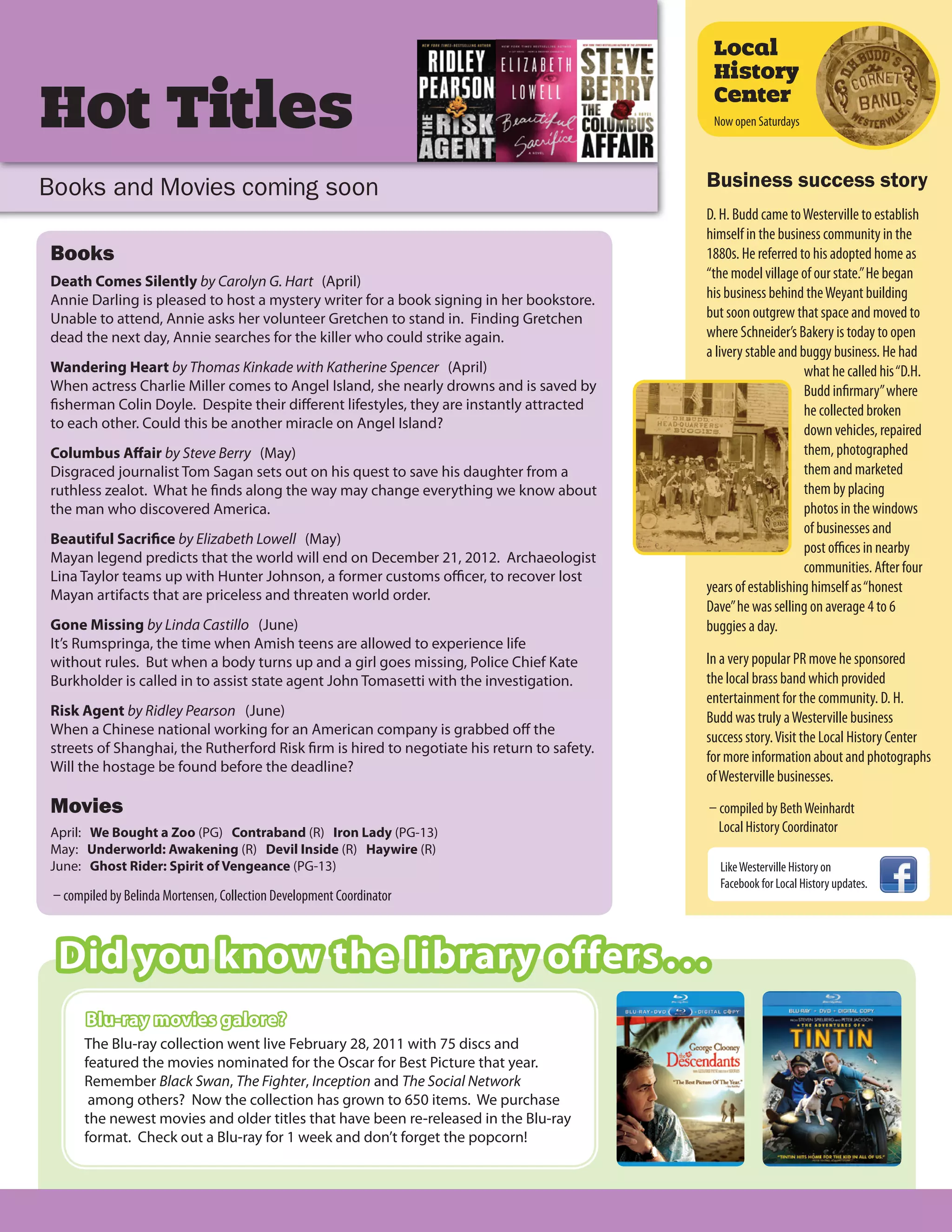 Local
                                                                                             History

Hot Titles                                                                                   Center
                                                                                             Now open Saturdays




Books and Movies coming soon                                                                Business success story
                                                                                            D. H. Budd came to Westerville to establish
                                                                                            himself in the business community in the
Books                                                                                       1880s. He referred to his adopted home as
Death Comes Silently by Carolyn G. Hart (April)
                                                                                            “the model village of our state.” He began
Annie Darling is pleased to host a mystery writer for a book signing in her bookstore.      his business behind the Weyant building
Unable to attend, Annie asks her volunteer Gretchen to stand in. Finding Gretchen           but soon outgrew that space and moved to
dead the next day, Annie searches for the killer who could strike again.                    where Schneider’s Bakery is today to open
                                                                                            a livery stable and buggy business. He had
Wandering Heart by Thomas Kinkade with Katherine Spencer (April)                                                 what he called his “D.H.
When actress Charlie Miller comes to Angel Island, she nearly drowns and is saved by                             Budd infirmary” where
fisherman Colin Doyle. Despite their different lifestyles, they are instantly attracted                          he collected broken
to each other. Could this be another miracle on Angel Island?                                                    down vehicles, repaired
Columbus Aﬀair by Steve Berry (May)                                                                              them, photographed
Disgraced journalist Tom Sagan sets out on his quest to save his daughter from a                                 them and marketed
ruthless zealot. What he finds along the way may change everything we know about                                 them by placing
the man who discovered America.                                                                                  photos in the windows
                                                                                                                 of businesses and
Beautiful Sacrifice by Elizabeth Lowell (May)
                                                                                                                 post offices in nearby
Mayan legend predicts that the world will end on December 21, 2012. Archaeologist
                                                                                                                 communities. After four
Lina Taylor teams up with Hunter Johnson, a former customs officer, to recover lost
Mayan artifacts that are priceless and threaten world order.
                                                                                            years of establishing himself as “honest
                                                                                            Dave” he was selling on average 4 to 6
Gone Missing by Linda Castillo (June)                                                       buggies a day.
It’s Rumspringa, the time when Amish teens are allowed to experience life
without rules. But when a body turns up and a girl goes missing, Police Chief Kate          In a very popular PR move he sponsored
Burkholder is called in to assist state agent John Tomasetti with the investigation.        the local brass band which provided
                                                                                            entertainment for the community. D. H.
Risk Agent by Ridley Pearson (June)                                                         Budd was truly a Westerville business
When a Chinese national working for an American company is grabbed off the
                                                                                            success story. Visit the Local History Center
streets of Shanghai, the Rutherford Risk firm is hired to negotiate his return to safety.
                                                                                            for more information about and photographs
Will the hostage be found before the deadline?
                                                                                            of Westerville businesses.
Movies                                                                                      – compiled by Beth Weinhardt
April: We Bought a Zoo (PG) Contraband (R) Iron Lady (PG-13)                                  Local History Coordinator
May: Underworld: Awakening (R) Devil Inside (R) Haywire (R)
June: Ghost Rider: Spirit of Vengeance (PG-13)                                                Like Westerville History on
                                                                                              Facebook for Local History updates.
 – compiled by Belinda Mortensen, Collection Development Coordinator



  Did you know the library offers . . .
       Blu-ray movies galore?
       The Blu-ray collection went live February 28, 2011 with 75 discs and
       featured the movies nominated for the Oscar for Best Picture that year.
       Remember Black Swan, The Fighter, Inception and The Social Network
        among others? Now the collection has grown to 650 items. We purchase
       the newest movies and older titles that have been re-released in the Blu-ray
       format. Check out a Blu-ray for 1 week and don’t forget the popcorn!
 