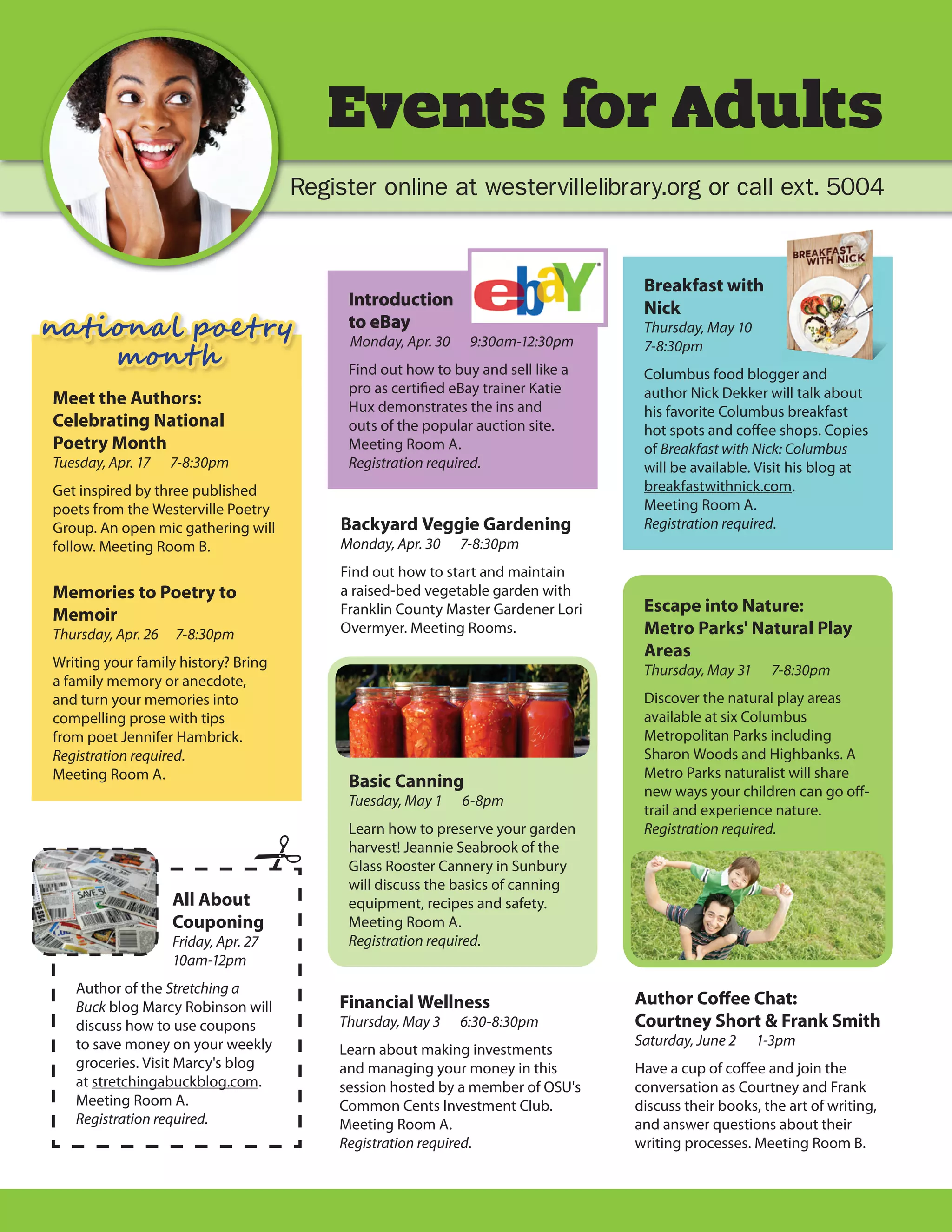 Events for Adults
                                      Register online at westervillelibrary.org or call ext. 5004


                                                                                  Breakfast with
                                           Introduction                           Nick
na�i�n� � p�e � ��                         to eBay
                                           Monday, Apr. 30    9:30am-12:30pm
                                                                                  Thursday, May 10

    m�n ��
                                                                                  7-8:30pm
                                           Find out how to buy and sell like a    Columbus food blogger and
                                           pro as certified eBay trainer Katie    author Nick Dekker will talk about
Meet the Authors:                          Hux demonstrates the ins and           his favorite Columbus breakfast
Celebrating National                       outs of the popular auction site.      hot spots and coffee shops. Copies
Poetry Month                               Meeting Room A.                        of Breakfast with Nick: Columbus
Tuesday, Apr. 17    7-8:30pm               Registration required.                 will be available. Visit his blog at
Get inspired by three published                                                   breakfastwithnick.com.
poets from the Westerville Poetry                                                 Meeting Room A.
Group. An open mic gathering will         Backyard Veggie Gardening               Registration required.
follow. Meeting Room B.                   Monday, Apr. 30    7-8:30pm
                                          Find out how to start and maintain
Memories to Poetry to                     a raised-bed vegetable garden with
Memoir                                    Franklin County Master Gardener Lori    Escape into Nature:
Thursday, Apr. 26   7-8:30pm              Overmyer. Meeting Rooms.                Metro Parks' Natural Play
                                                                                  Areas
Writing your family history? Bring
                                                                                  Thursday, May 31     7-8:30pm
a family memory or anecdote,
and turn your memories into                                                       Discover the natural play areas
compelling prose with tips                                                        available at six Columbus
from poet Jennifer Hambrick.                                                      Metropolitan Parks including
Registration required.                                                            Sharon Woods and Highbanks. A
Meeting Room A.                                                                   Metro Parks naturalist will share
                                           Basic Canning
                                                                                  new ways your children can go off-
                                           Tuesday, May 1    6-8pm
                                                                                  trail and experience nature.
                                           Learn how to preserve your garden      Registration required.
                                           harvest! Jeannie Seabrook of the
                                           Glass Rooster Cannery in Sunbury
                                           will discuss the basics of canning
                    All About              equipment, recipes and safety.
                    Couponing              Meeting Room A.
                    Friday, Apr. 27        Registration required.
                    10am-12pm
   Author of the Stretching a
   Buck blog Marcy Robinson will          Financial Wellness                     Author Coﬀee Chat:
   discuss how to use coupons             Thursday, May 3    6:30-8:30pm         Courtney Short & Frank Smith
   to save money on your weekly                                                  Saturday, June 2    1-3pm
                                          Learn about making investments
   groceries. Visit Marcy's blog          and managing your money in this        Have a cup of coffee and join the
   at stretchingabuckblog.com.            session hosted by a member of OSU's    conversation as Courtney and Frank
   Meeting Room A.                        Common Cents Investment Club.          discuss their books, the art of writing,
   Registration required.                 Meeting Room A.                        and answer questions about their
                                          Registration required.                 writing processes. Meeting Room B.
 