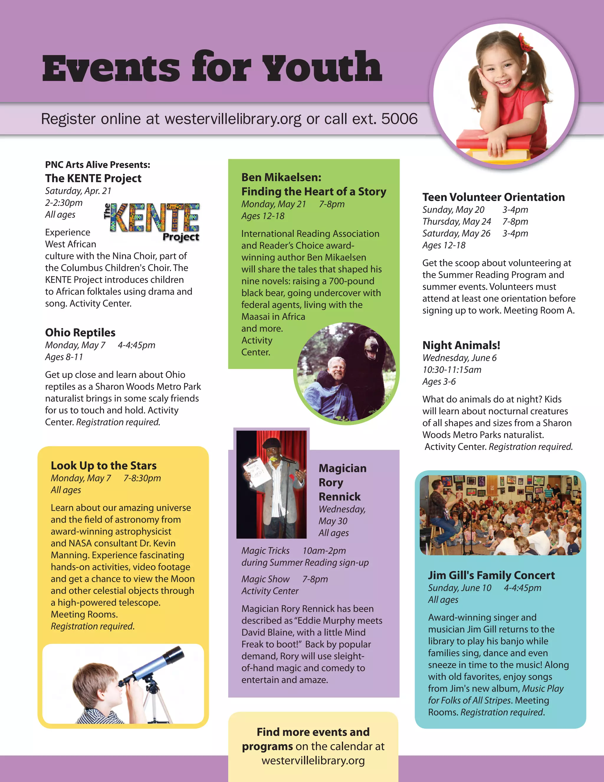 Events for Youth
Register online at westervillelibrary.org or call ext. 5006

PNC Arts Alive Presents:
The KENTE Project                         Ben Mikaelsen:
Saturday, Apr. 21                         Finding the Heart of a Story           Teen Volunteer Orientation
2-2:30pm                                  Monday, May 21     7-8pm
All ages                                                                         Sunday, May 20      3-4pm
                                          Ages 12-18
                                                                                 Thursday, May 24    7-8pm
Experience                                International Reading Association      Saturday, May 26    3-4pm
West African                              and Reader’s Choice award-             Ages 12-18
culture with the Nina Choir, part of      winning author Ben Mikaelsen
the Columbus Children's Choir. The                                               Get the scoop about volunteering at
                                          will share the tales that shaped his
KENTE Project introduces children                                                the Summer Reading Program and
                                          nine novels: raising a 700-pound
to African folktales using drama and                                             summer events. Volunteers must
                                          black bear, going undercover with
song. Activity Center.                                                           attend at least one orientation before
                                          federal agents, living with the
                                                                                 signing up to work. Meeting Room A.
                                          Maasai in Africa
Ohio Reptiles                             and more.
                                          Activity
Monday, May 7       4-4:45pm                                                     Night Animals!
Ages 8-11                                 Center.
                                                                                 Wednesday, June 6
                                                                                 10:30-11:15am
Get up close and learn about Ohio
                                                                                 Ages 3-6
reptiles as a Sharon Woods Metro Park
naturalist brings in some scaly friends                                          What do animals do at night? Kids
for us to touch and hold. Activity                                               will learn about nocturnal creatures
Center. Registration required.                                                   of all shapes and sizes from a Sharon
                                                                                 Woods Metro Parks naturalist.
                                                                                 Activity Center. Registration required.
 Look Up to the Stars                                        Magician
 Monday, May 7       7-8:30pm
                                                             Rory
 All ages
                                                             Rennick
 Learn about our amazing universe                            Wednesday,
 and the field of astronomy from                             May 30
 award-winning astrophysicist                                All ages
 and NASA consultant Dr. Kevin
 Manning. Experience fascinating          Magic Tricks 10am-2pm
 hands-on activities, video footage       during Summer Reading sign-up
 and get a chance to view the Moon        Magic Show 7-8pm                        Jim Gill's Family Concert
 and other celestial objects through      Activity Center                         Sunday, June 10     4-4:45pm
 a high-powered telescope.                                                        All ages
                                          Magician Rory Rennick has been
 Meeting Rooms.                                                                   Award-winning singer and
                                          described as “Eddie Murphy meets
 Registration required.                                                           musician Jim Gill returns to the
                                          David Blaine, with a little Mind
                                          Freak to boot!” Back by popular         library to play his banjo while
                                          demand, Rory will use sleight-          families sing, dance and even
                                          of-hand magic and comedy to             sneeze in time to the music! Along
                                          entertain and amaze.                    with old favorites, enjoy songs
                                                                                  from Jim's new album, Music Play
                                                                                  for Folks of All Stripes. Meeting
                                                                                  Rooms. Registration required.

                                            Find more events and
                                          programs on the calendar at
                                             westervillelibrary.org
 