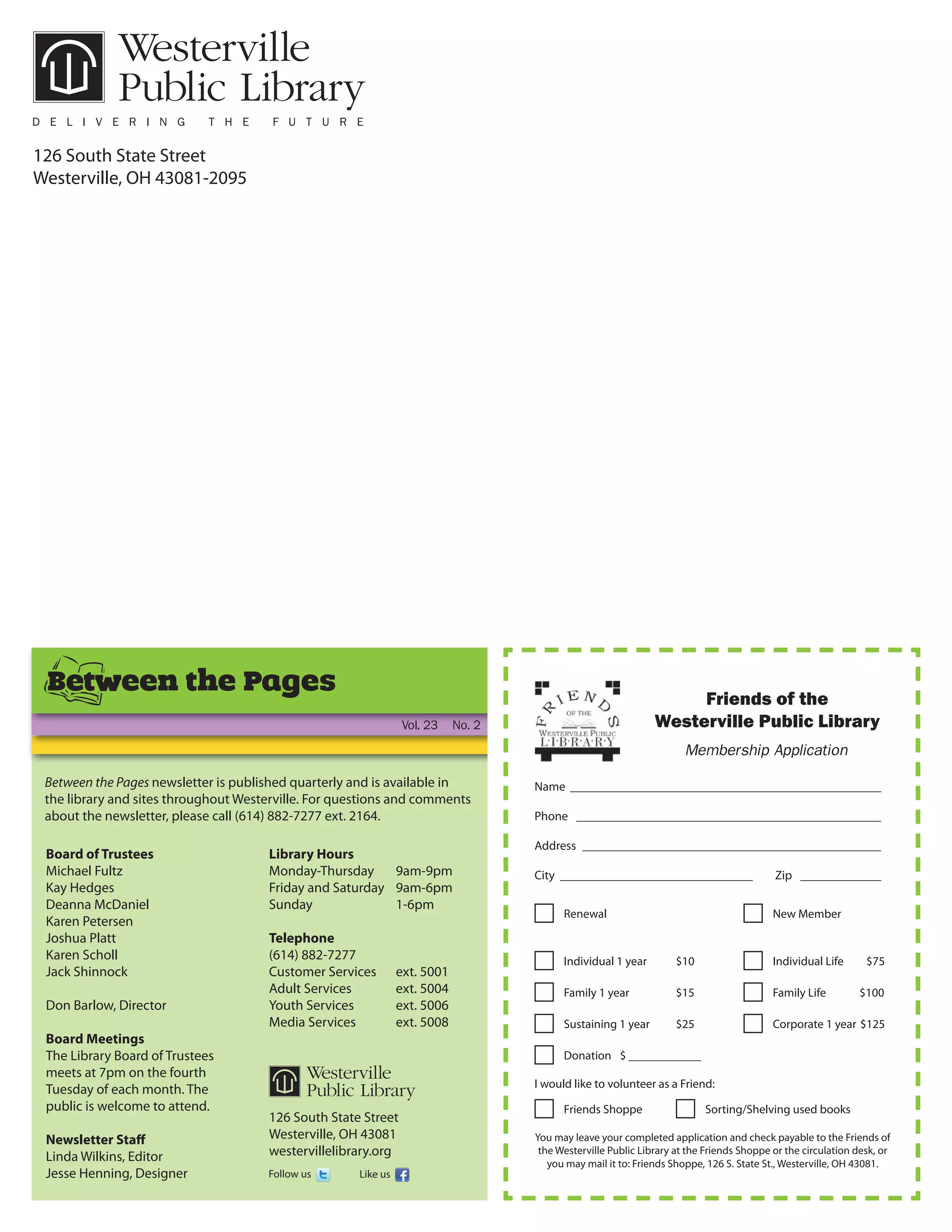 126 South State Street
Westerville, OH 43081-2095




 Between the Pages                                                                                                  Friends of the
                                                                 Vol. 23    No. 2                              Westerville Public Library
                                                                                                                      Membership Application

 Between the Pages newsletter is published quarterly and is available in            Name __________________________________________________
 the library and sites throughout Westerville. For questions and comments
 about the newsletter, please call (614) 882-7277 ext. 2164.                        Phone _________________________________________________

                                                                                    Address ________________________________________________
 Board of Trustees                    Library Hours
 Michael Fultz                        Monday-Thursday     9am-9pm                   City _______________________________                  Zip _____________
 Kay Hedges                           Friday and Saturday 9am-6pm
 Deanna McDaniel                      Sunday              1-6pm
                                                                                          Renewal                                         New Member
 Karen Petersen
 Joshua Platt                         Telephone
 Karen Scholl                         (614) 882-7277                                      Individual 1 year         $10                   Individual Life      $75
 Jack Shinnock                        Customer Services         ext. 5001
                                      Adult Services            ext. 5004                 Family 1 year             $15                   Family Life        $100
 Don Barlow, Director                 Youth Services            ext. 5006
                                      Media Services            ext. 5008                 Sustaining 1 year         $25                   Corporate 1 year $125
 Board Meetings
 The Library Board of Trustees                                                            Donation $ ____________
 meets at 7pm on the fourth
 Tuesday of each month. The                                                         I would like to volunteer as a Friend:
 public is welcome to attend.                                                             Friends Shoppe                  Sorting/Shelving used books
                                      126 South State Street
 Newsletter Staﬀ                      Westerville, OH 43081                         You may leave your completed application and check payable to the Friends of
 Linda Wilkins, Editor                westervillelibrary.org                         the Westerville Public Library at the Friends Shoppe or the circulation desk, or
                                                                                       you may mail it to: Friends Shoppe, 126 S. State St., Westerville, OH 43081.
 Jesse Henning, Designer              Follow us       Like us
 