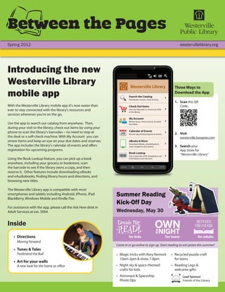 Between the Pages
Spring 2012                                                                                                                                     westervillelibrary.org




Introducing the new
Westerville Library                                                                                                                      Three Ways to
mobile app                                                                                   Search the Catalog
                                                                                             Find books, movies, music & more.
                                                                                                                                         Download the App

                                                                                                                                         1. Scan this QR
With the Westerville Library mobile app it's now easier than                                 Check Out Items                                Code:
ever to stay connected with the library's resources and                                      Scan our barcodes to check out while
                                                                                             in the library.
services whenever you're on the go.
                                                                                             My Account
                                                                                             Renew items, check reserves & watch
Use the app to search our catalog from anywhere. Then,                                       due dates.
during your visit to the library, check out items by using your
phone to scan the library's barcodes – no need to stop at                                    Calendar of Events
                                                                                             Browse upcoming programs & events.          2. Visit
the desk or a self-check machine. With My Account you can                                                                                   westerville.boopsie.com
renew items and keep an eye on your due dates and reserves.             A
                                                                                             eBooks & More
                                                                                             Download eBooks, eAudiobooks &
The app includes the library's calendar of events and offers                                 more straight to your phone.                3. Search your
registration for upcoming programs.                                                                                                         App Store for
                                                                                             Book Lookup
                                                                                                                                            “Westerville Library”
                                                                    ISBN 978-0-4356-5678-5




                                                                    978045                   Scan a barcode while shopping to see
Using the Book Lookup feature, you can pick up a book                                        if the library owns the item.
                                                                      9 780435 65678 5




anywhere, including your grocery or bookstore, scan
the barcode to see if the library owns a copy, and then
reserve it. Other features include downloading eBooks
and eAudiobooks, finding library hours and directions, and
browsing new titles.

The Westerville Library app is compatible with most
smartphones and tablets including Android, iPhone, iPad
BlackBerry, Windows Mobile and Kindle Fire.
                                                                  Summer Reading
                                                                  Kick-Off Day
For assistance with the app, please call the Ask Here desk in
Adult Services at ext. 5004.                                      Wednesday, May 30

Inside
    • Directions                                                                             for kids                               for teens                for adults
      Moving forward
                                                                  Come in or go online to sign up. Start reading to win prizes this summer!
    • Tunes & Tales
      Ferdinand the Bull                                          • Magic tricks with Rory Rennick                                     • Recycled puzzle craft
                                                                    10am-2pm & show 7-8pm                                                for teens
    • Art for your walls
      A new look for the home or office                           • Night sky & space-themed                                           • Reading Logs &
                                                                    crafts for kids                                                      welcome gifts
                                                                  • Astronaut & Spaceship                                                        Lead Sponsor
                                                                    Photo Ops                                                                    Friends of the Library
 