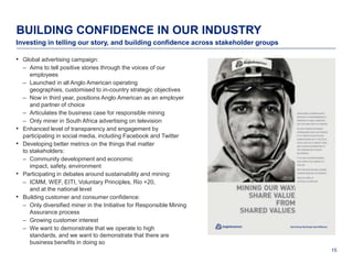 BUILDING CONFIDENCE IN OUR INDUSTRY
Investing in telling our story, and building confidence across stakeholder groups

• Global advertising campaign:
    – Aims to tell positive stories through the voices of our
       employees
    – Launched in all Anglo American operating
       geographies, customised to in-country strategic objectives
    – Now in third year, positions Anglo American as an employer
       and partner of choice
    – Articulates the business case for responsible mining
    – Only miner in South Africa advertising on television
•   Enhanced level of transparency and engagement by
    participating in social media, including Facebook and Twitter
•   Developing better metrics on the things that matter
    to stakeholders:
    – Community development and economic
       impact, safety, environment
•   Participating in debates around sustainability and mining:
    – ICMM, WEF, EITI, Voluntary Principles, Rio +20,
       and at the national level
•   Building customer and consumer confidence:
    – Only diversified miner in the Initiative for Responsible Mining
       Assurance process
    – Growing customer interest
    – We want to demonstrate that we operate to high
       standards, and we want to demonstrate that there are
       business benefits in doing so
                                                                                    15
 