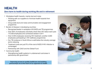 HEALTH
Zero harm to health during working life and in retirement

• Workplace health hazards, mainly dust and noise:
    – Working with our suppliers to minimize health hazards from
      equipment
    – Group-wide dust and noise communication and engagement
      programme
•   Burden of disease in developing countries:
    – Recognised leader in workplace HIV/AIDS and TB programmes
    – Over 90% of employees voluntarily check their HIV status each year.
      110,000 employees and contractors tested in 2011
    – Over 5,000 employees receiving HIV treatment, another 3,000
      employees participating in HIV wellness programmes
    – Our TB incidence in South Africa is well below the industry average
      and is reducing
    – Treatment costs are just 5% of the cost of AIDS if HIV infection is
      unmanaged
    – Partnership with GAVI and the Global Fund
•   Community health:
    – Strengthening health systems in underserved rural areas in
      partnership with government



         Improving access to quality healthcare and building
        partnerships are at the heart of our approach to health


                                                                            9
 