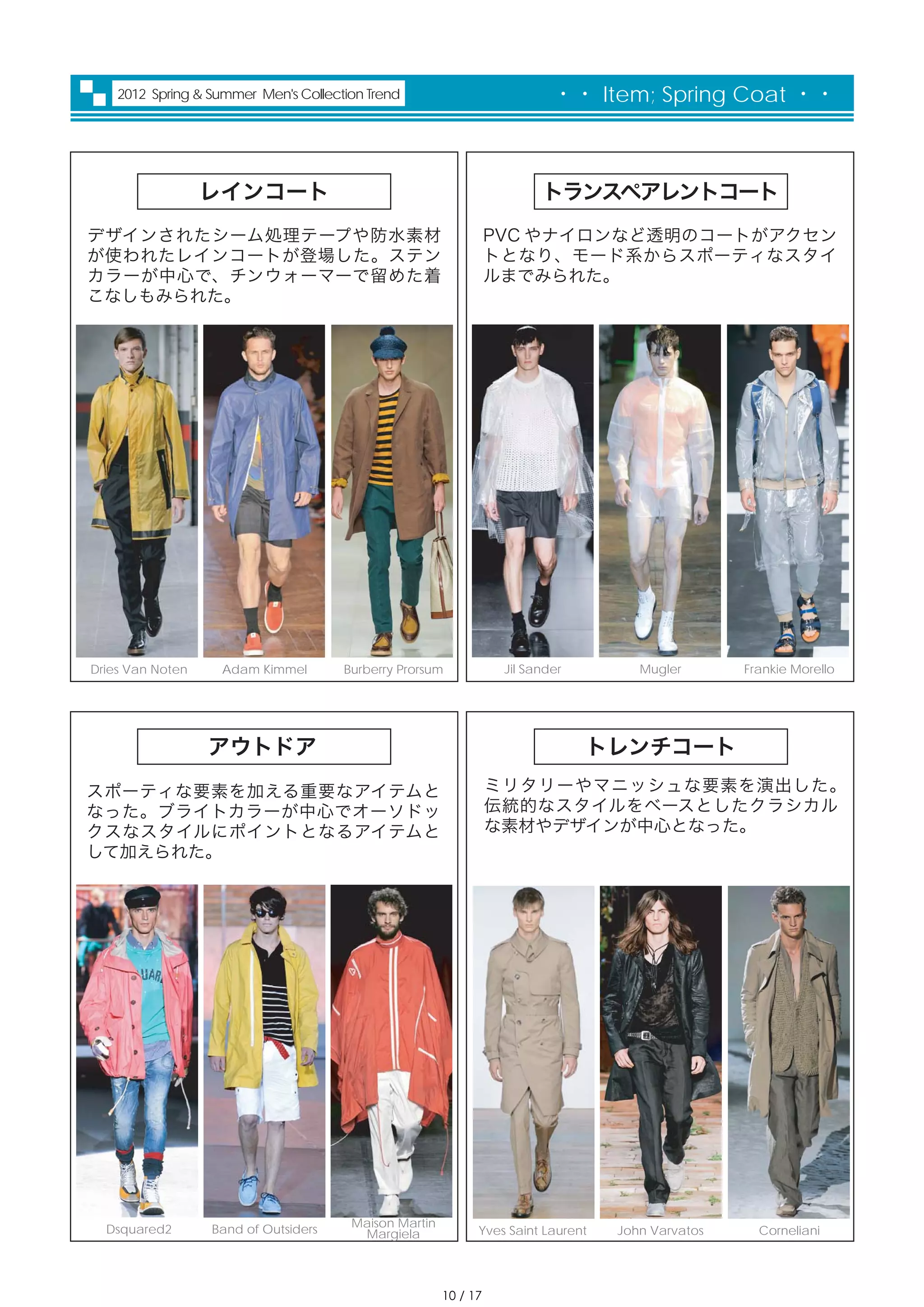 2012 Spring & Summer Men's Collection Trend                           ・・ Item; Spring Coat ・・



                  レインコート                                                トランスペアレントコート
デザインされたシーム処理テープや防水素材                                             PVC やナイロンなど透明のコートがアクセン
が使われたレインコートが登場した。ステン                                             トとなり、モード系からスポーティなスタイ
カラーが中心で、チンウォーマーで留めた着                                             ルまでみられた。
こなしもみられた。




Dries Van Noten    Adam Kimmel        Burberry Prorsum            Jil Sander         Mugler       Frankie Morello




                  アウトドア                                                        トレンチコート
スポーティな要素を加える重要なアイテムと                                             ミリタリーやマニッシュな要素を演出した。
なった。ブライトカラーが中心でオーソドッ                                             伝統的なスタイルをベースとしたクラシカル
クスなスタイルにポイントとなるアイテムと                                             な素材やデザインが中心となった。
して加えられた。




  Dsquared2       Band of Outsiders    Maison Martin
                                        Margiela             Yves Saint Laurent   John Varvatos     Corneliani




                                                       10 / 17
 