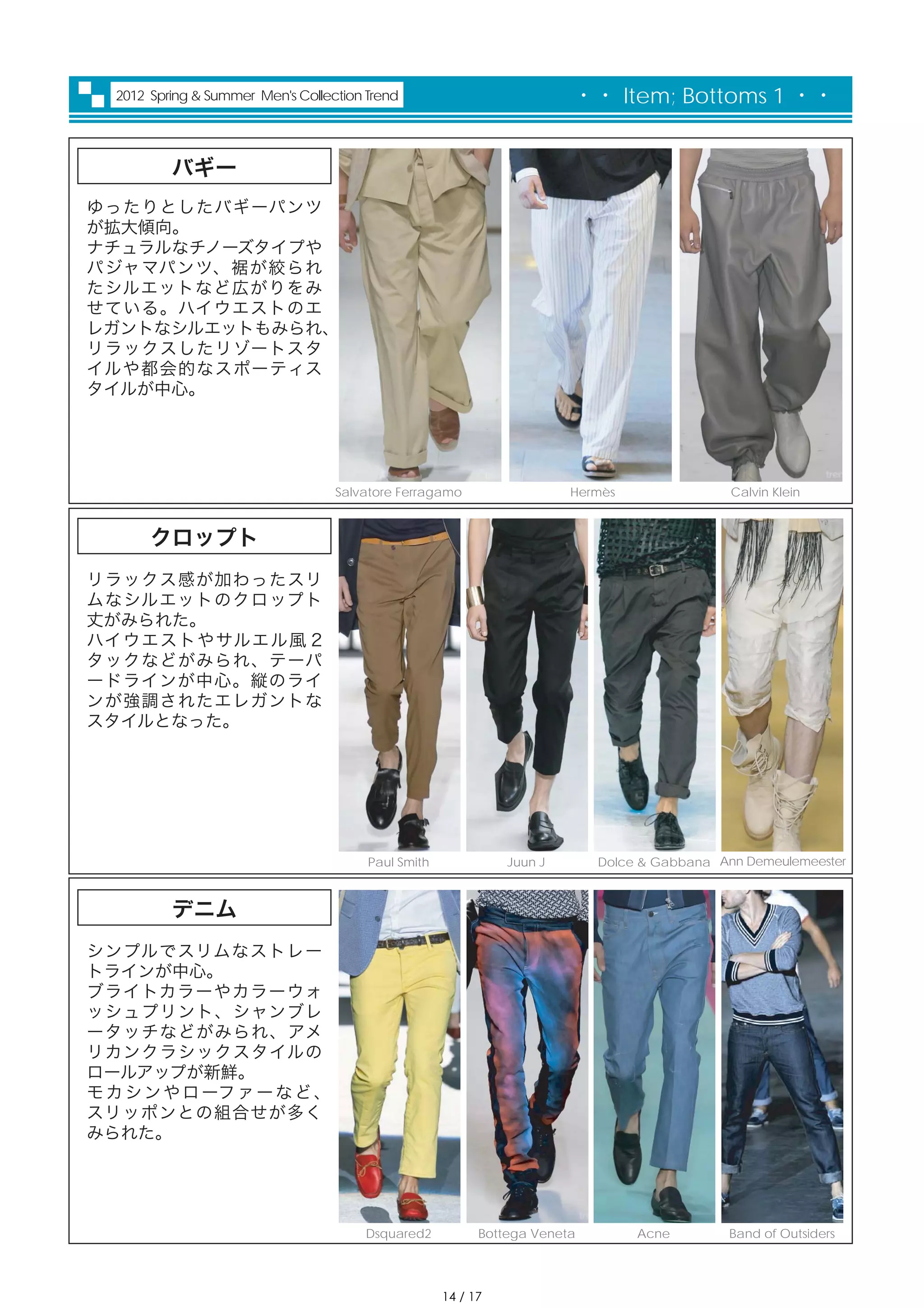 2012 Spring & Summer Men's Collection Trend                           ・・ Item; Bottoms 1 ・・


          バギー
ゆったりとしたバギーパンツ
が拡大傾向。
ナチュラルなチノーズタイプや
パジャマパンツ、裾が絞られ
たシルエットなど広がりをみ
せている。ハイウエストのエ
レガントなシルエットもみられ、
リラックスしたリゾートスタ
イルや都会的なスポーティス
タイルが中心。




                                   Salvatore Ferragamo                  Hermès                Calvin Klein


       クロップト
リラックス感が加わったスリ
ムなシルエットのクロップト
丈がみられた。
ハイウエストやサルエル風 2
タックなどがみられ、テーパ
ードラインが中心。縦のライ
ンが強調されたエレガントな
スタイルとなった。




                                        Paul Smith             Juun J       Dolce & Gabbana Ann Demeulemeester



          デニム
シンプルでスリムなストレー
トラインが中心。
ブライトカラーやカラーウォ
ッシュプリント、シャンブレ
ータッチなどがみられ、アメ
リカンクラシックスタイルの
ロールアップが新鮮。
モ カ シ ン や ロ ーフ ァ ー な ど 、
スリッポンとの組合せが多く
みられた。




                                       Dsquared2           Bottega Veneta        Acne         Band of Outsiders




                                                     14 / 17
 