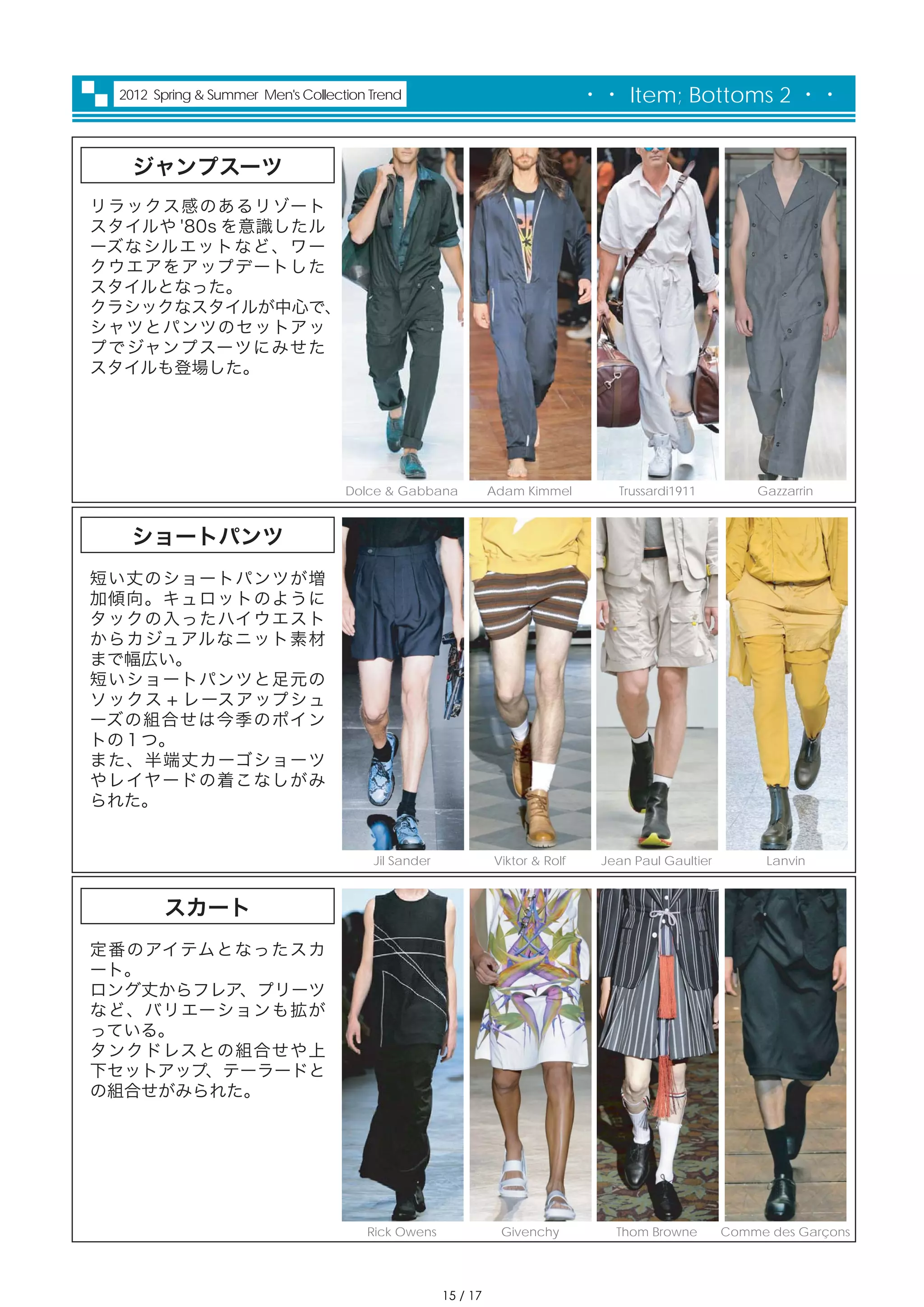 2012 Spring & Summer Men's Collection Trend                                  ・・ Item; Bottoms 2 ・・


   ジャンプスーツ
リラックス感のあるリゾート
スタイルや '80s を意識したル
ーズなシルエットなど、ワー
クウエアをアップデートした
スタイルとなった。
クラシックなスタイルが中心で、
シャツとパンツのセットアッ
プでジャンプスーツにみせた
スタイルも登場した。




                                   Dolce & Gabbana            Adam Kimmel        Trussardi1911          Gazzarrin


  ショートパンツ
短い丈のショートパンツが増
加傾向。キュロットのように
タックの入ったハイウエスト
からカジュアルなニット素材
まで幅広い。
短いショートパンツと足元の
ソックス + レースアップシュ
ーズの組合せは今季のポイン
トの１つ。
また、半端丈カーゴショーツ
やレイヤードの着こなしがみ
られた。


                                       Jil Sander             Viktor & Rolf    Jean Paul Gaultier         Lanvin



       スカート
定番のアイテムとなったスカ
ート。
ロング丈からフレア、プリーツ
など、バリエーションも拡が
っている。
タンクドレスとの組合せや上
下セットアップ、テーラードと
の組合せがみられた。




                                      Rick Owens               Givenchy          Thom Browne        Comme des Garçons




                                                    15 / 17
 