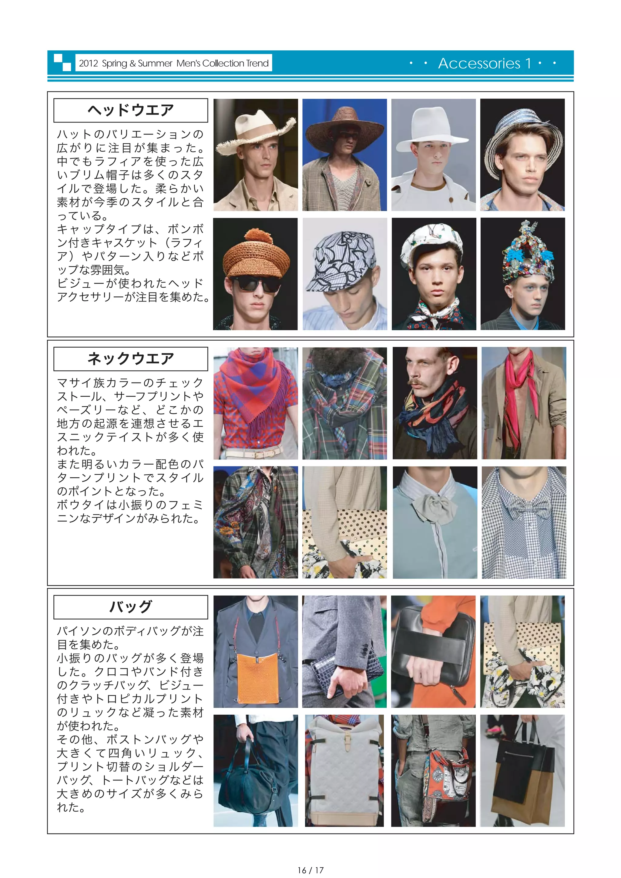2012 Spring & Summer Men's Collection Trend             ・・ Accessories 1・・


    ヘッドウエア
ハットのバリエーションの
広がりに注目が集まった。
中でもラフィアを使った広
いブリム帽子は多くのスタ
イルで登場した。柔らかい
素材が今季のスタイルと合
っている。
キャップタイプは、ボンボ
ン付きキャスケット（ラフィ
ア）やパターン入りなどポ
ップな雰囲気。
ビジューが使われたヘッド
アクセサリーが注目を集めた。




    ネックウエア
マサイ族カラーのチェック
ストール、サーフプリントや
ペーズリーなど、どこかの
地方の起源を連想させるエ
スニックテイストが多く使
われた。
また明るいカラー配色のパ
ターンプリントでスタイル
のポイントとなった。
ボウタイは小振りのフェミ
ニンなデザインがみられた。




         バッグ
パイソンのボディバッグが注
目を集めた。
小振りのバッグが多く登場
した。クロコやバンド付き
のクラッチバッグ、ビジュー
付きやトロピカルプリント
のリュックなど凝った素材
が使われた。
その他、ボストンバッグや
大 き く て 四 角 い リュ ッ ク 、
プリント切替のショルダー
バッグ、トートバッグなどは
大きめのサイズが多くみら
れた。




                                                 16 / 17
 