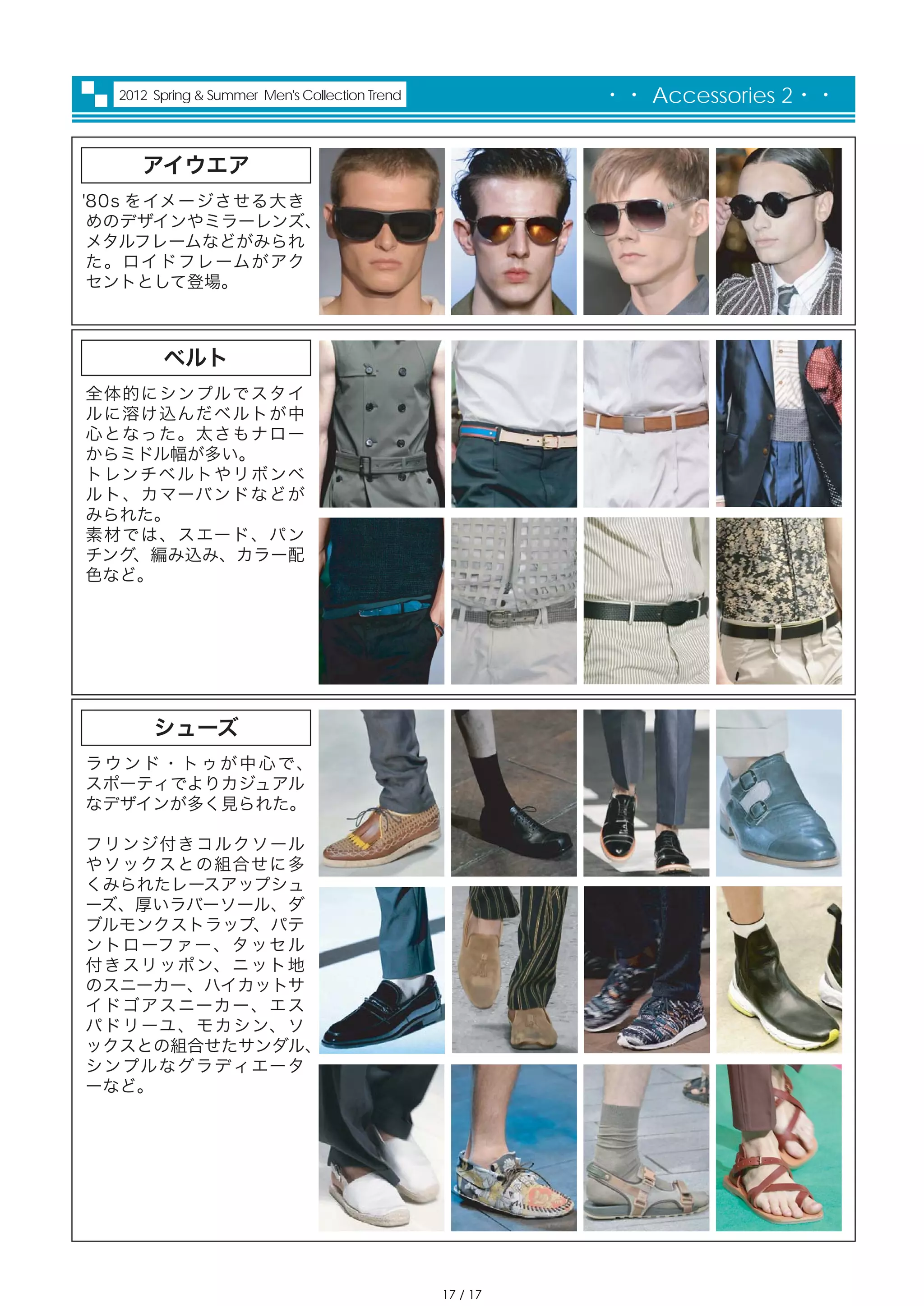 2012 Spring & Summer Men's Collection Trend             ・・ Accessories 2・・


      アイウエア
'80s をイメージさせる大き
 めのデザインやミラーレンズ、
 メタルフレームなどがみられ
 た。ロイドフレームがアク
 セントとして登場。



         ベルト
全体的にシンプルでスタイ
ルに溶け込んだベルトが中
心となった。太さもナロー
からミドル幅が多い。
トレンチベルトやリボンベ
ルト、カマーバンドなどが
みられた。
素材では、スエード、パン
チング、編み込み、カラー配
色など。




        シューズ
ラ ウ ン ド ・ ト ゥ が 中 心 で、
スポーティでよりカジュアル
なデザインが多く見られた。

フリンジ付きコルクソール
やソックスとの組合せに多
くみられたレースアップシュ
ーズ、厚いラバーソール、ダ
ブルモンクストラップ、パテ
ントローファー、タッセル
付きスリッポン、ニット地
のスニーカー、ハイカットサ
イドゴアスニーカー、エス
パドリーユ、モカシン、ソ
ックスとの組合せたサンダル、
シンプルなグラディエータ
ーなど。




                                                 17 / 17
 