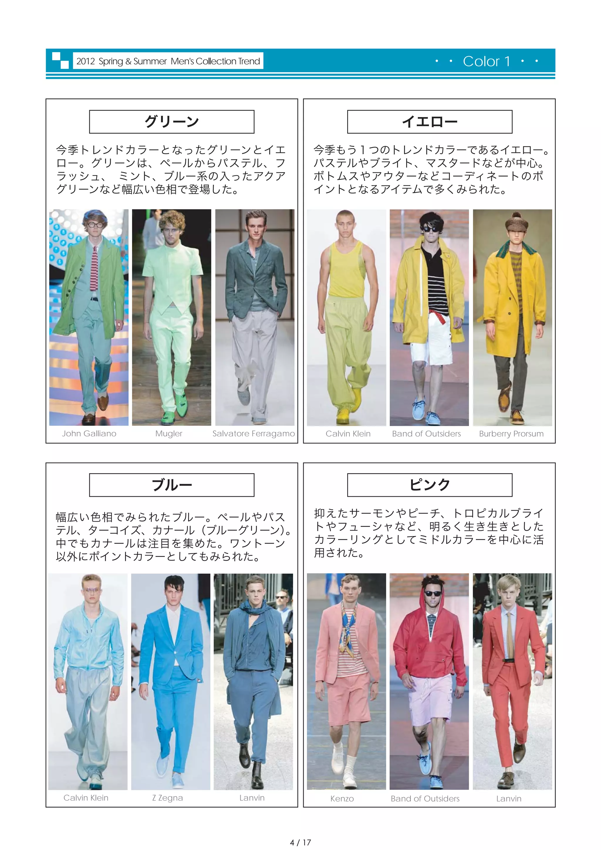 2012 Spring & Summer Men's Collection Trend                                       ・・ Color 1 ・・



                  グリーン                                                        イエロー
今季トレンドカラーとなったグリーンとイエ                                        今季もう１つのトレンドカラーであるイエロー。
ロー。グリーンは、ペールからパステル、フ                                        パステルやブライト、マスタードなどが中心。
ラッシュ、 ミント、ブルー系の入ったアクア                                       ボトムスやアウターなどコーディネートのポ
グリーンなど幅広い色相で登場した。                                           イントとなるアイテムで多くみられた。




John Galliano        Mugler       Salvatore Ferragamo        Calvin Klein   Band of Outsiders   Burberry Prorsum




                    ブルー                                                         ピンク

幅広い色相でみられたブルー。ペールやパス                                        抑えたサーモンやピーチ、トロピカルブライ
テル、ターコイズ、カナール（ブルーグリーン）
                     。                                      トやフューシャなど、明るく生き生きとした
中でもカナールは注目を集めた。ワントーン                                        カラーリングとしてミドルカラーを中心に活
以外にポイントカラーとしてもみられた。                                         用された。




Calvin Klein        Z Zegna              Lanvin               Kenzo         Band of Outsiders       Lanvin




                                                   4 / 17
 