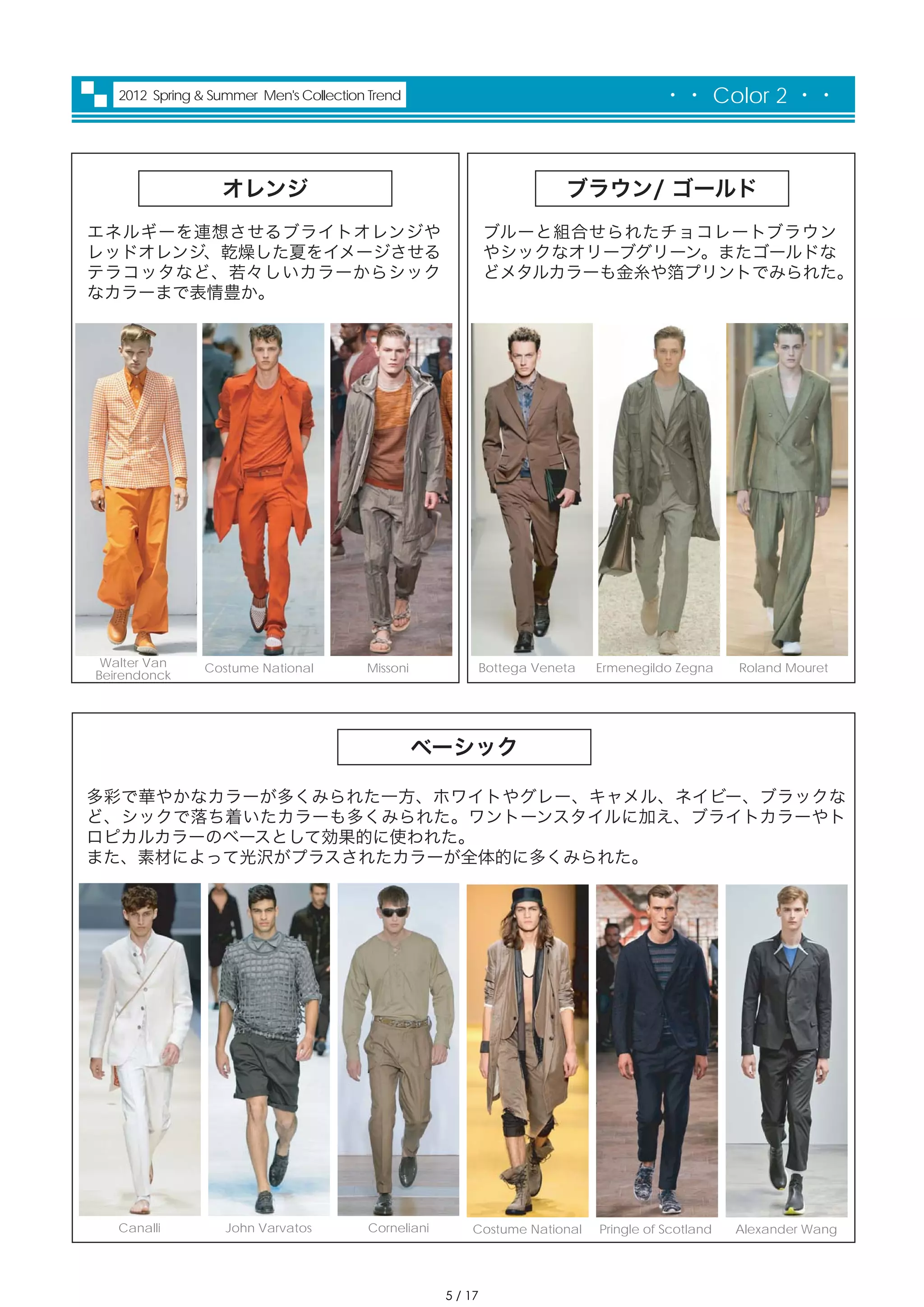 2012 Spring & Summer Men's Collection Trend                                           ・・ Color 2 ・・



                  オレンジ                                                    ブラウン/ ゴールド
エネルギーを連想させるブライトオレンジや                                          ブルーと組合せられたチョコレートブラウン
レッドオレンジ、乾燥した夏をイメージさせる                                         やシックなオリーブグリーン。またゴールドな
テラコッタなど、若々しいカラーからシック                                          どメタルカラーも金糸や箔プリントでみられた。
なカラーまで表情豊か。




 Walter Van     Costume National        Missoni               Bottega Veneta   Ermenegildo Zegna     Roland Mouret
Beirendonck




                                                  ベーシック

多彩で華やかなカラーが多くみられた一方、ホワイトやグレー、キャメル、ネイビー、ブラックな
ど、シックで落ち着いたカラーも多くみられた。ワントーンスタイルに加え、ブライトカラーやト
ロピカルカラーのベースとして効果的に使われた。
また、素材によって光沢がプラスされたカラーが全体的に多くみられた。




   Canalli         John Varvatos        Corneliani       Costume National      Pringle of Scotland   Alexander Wang




                                                     5 / 17
 