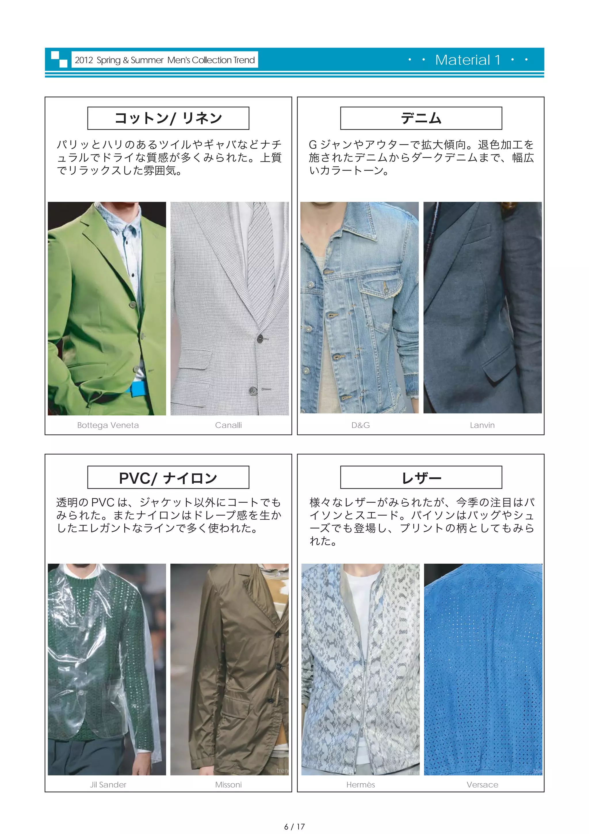 2012 Spring & Summer Men's Collection Trend                        ・・ Material 1 ・・



          コットン/ リネン                                                 デニム
パリッとハリのあるツイルやギャバなどナチ                                    G ジャンやアウターで拡大傾向。退色加工を
ュラルでドライな質感が多くみられた。上質                                    施されたデニムからダークデニムまで、幅広
でリラックスした雰囲気。                                            いカラートーン。




  Bottega Veneta                  Canalli                   D&G             Lanvin




           PVC/ ナイロン                                                レザー
透明の PVC は、ジャケット以外にコートでも                                 様々なレザーがみられたが、今季の注目はパ
みられた。またナイロンはドレープ感を生か                                    イソンとスエード。パイソンはバッグやシュ
したエレガントなラインで多く使われた。                                     ーズでも登場し、プリントの柄としてもみら
                                                        れた。




    Jil Sander                    Missoni                  Hermès          Versace




                                               6 / 17
 
