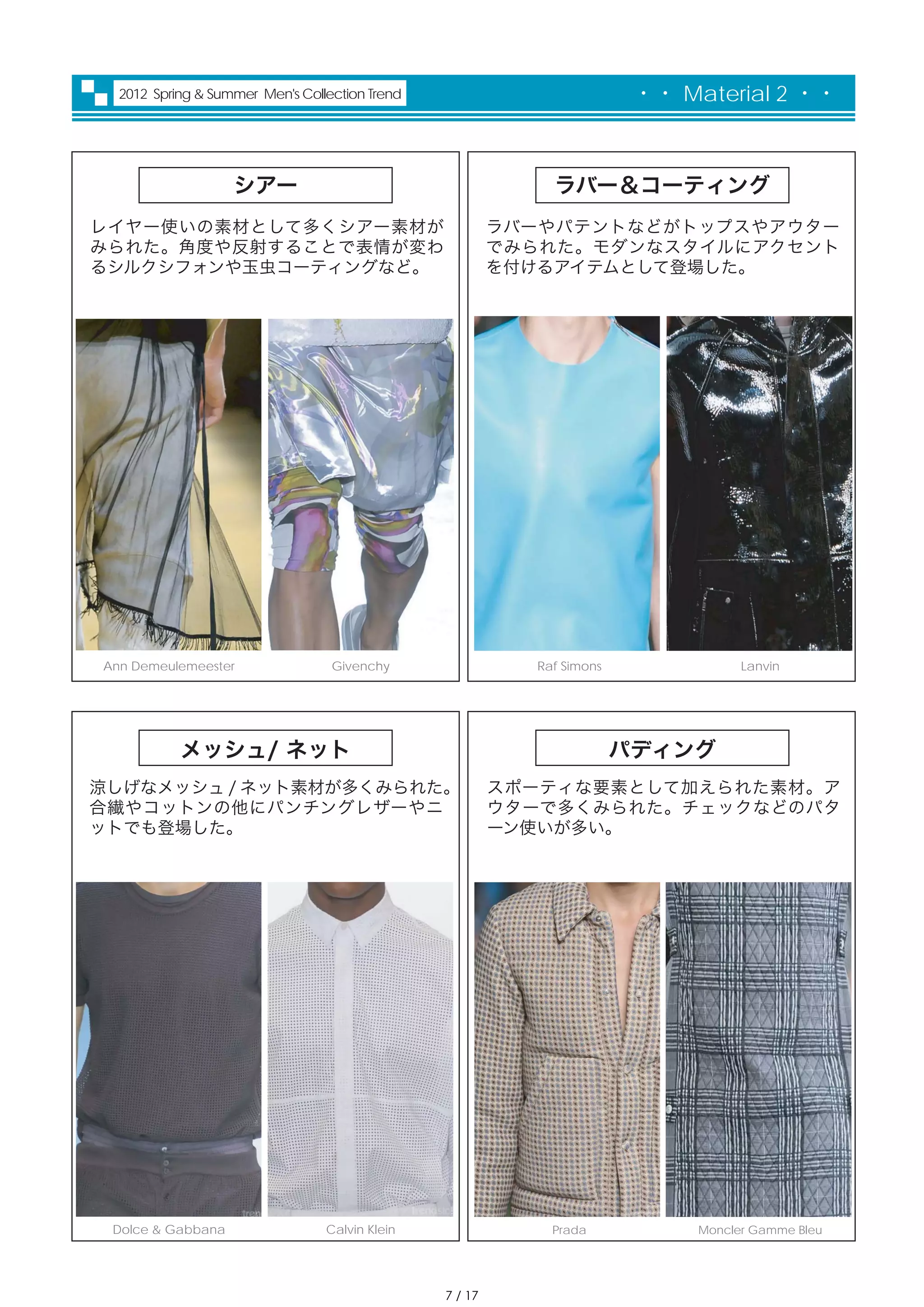 2012 Spring & Summer Men's Collection Trend                            ・・ Material 2 ・・



                   シアー                                       ラバー＆コーティング
レイヤー使いの素材として多くシアー素材が                                     ラバーやパテントなどがトップスやアウター
みられた。角度や反射することで表情が変わ                                     でみられた。モダンなスタイルにアクセント
るシルクシフォンや玉虫コーティングなど。                                     を付けるアイテムとして登場した。




Ann Demeulemeester                Givenchy                 Raf Simons               Lanvin




           メッシュ/ ネット                                                    パディング
涼しげなメッシュ / ネット素材が多くみられた。                                 スポーティな要素として加えられた素材。ア
合繊やコットンの他にパンチングレザーやニ                                     ウターで多くみられた。チェックなどのパタ
ットでも登場した。                                                ーン使いが多い。




 Dolce & Gabbana                 Calvin Klein                Prada            Moncler Gamme Bleu




                                                7 / 17
 