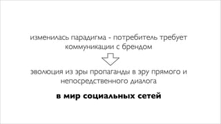 изменилась парадигма - потребитель требует
         коммуникации с брендом


эволюция из эры пропаганды в эру прямого и
       непосредственного диалога
      в мир социальных сетей
 