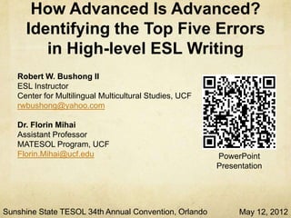 How Advanced Is Advanced?
     Identifying the Top Five Errors
       in High-Level ESL Writing
   Robert W. Bushong II
   ESL Instructor
   Center for Multilingual Multicultural Studies, UCF
   rwbushong@yahoo.com

   Dr. Florin Mihai
   Assistant Professor
   MATESOL Program, UCF
   Florin.Mihai@ucf.edu                                 PowerPoint
                                                        Presentation




Sunshine State TESOL 34th Annual Convention, Orlando         May 12, 2012
 