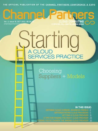 THE OFFICIAL PUBLICATION OF THE CHANNEL PARTNERS CONFERENCE & EXPO




Channel Partners
Vol. 2, Issue 10, OCT 2012 | $5.99 US
channelpartnersonline.com
                                                            CLOUD COMPUTING
                                                     A SPECIAL ALL-DIGITAL,GREEN ISSUE
                                                                                                 TM




                                         Choosing
                                         Suppliers + Models




                                                                             IN THIS ISSUE:
                                                 DEFINING CLOUD CHANNEL BUSINESS MODELS     6
                                                         DIFFERENTIATING CLOUD PROVIDERS    11
                                                                 VETTING A CLOUD PROVIDER   15
                                              5 TIPS FOR FINDING THE RIGHT CLOUD PROVIDER   25
                                        5 SIGNS YOU’VE CHOSEN THE WRONG CLOUD PROVIDER      30
 