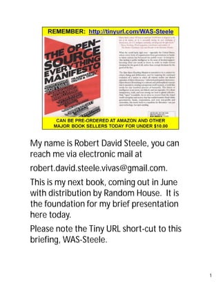 My name is Robert David Steele, you can 
reach me via electronic mail at 
robert.david.steele.vivas@gmail.com. 
This is my next book, coming out in June 
with distribution by Random House. It is 
the foundation for my brief presentation 
here today. 
Please note the Tiny URL short-cut to this 
briefing, WAS-Steele. 
1 
 