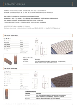 384 FORMAT POLYPROPYLENE TUBES




 384-format polypropylene tubes with 2D Datamatrix code. Either round or square well design.
 Suitable for temperatures between -196 and 110oC. Not for use in liquid phase Nitrogen. Can be autoclaved.


 Easy to read 2D Datamatrix code even in harsh conditions or when damaged.
 Adheres fully to the ECC200 standard. Code is generated using latest and most sophisticated error correction methods.
 New generation, high quality, permanent laser etching system provides sharper detail.
 100% QC. Every tube is checked to ensure they meet our exacting standards for readability.


 Certified free from DNase, RNase, DNA and endotoxins.
 Sterilisation is achieved by irradiation conducted in accordance with EN552, ISO11137 and SI/AAMI/ST31/ST32 standards.




 384-format square tubes


Specifications                                                             4.4


 Working volume                       0.1ml

 Tube height                          14mm                                            4.4
                                                                                         3.6
 Inner diameter                       3.6mm

 Outer diameter                       4.4mm

 Centre to centre                     4.50mm
                                                                                                             13.3
                                                                 13.3




 Min Temp                             -196oC
                                      Not for use in liquid
                                                                                                     8.3




                                      phase Nitrogen


                                                                                               1.0


                                              Ordering Information
                                                Catalog No              Description

                                                66-0120211              120ul 384-format locking tube with 2D Datamatrix code. Square well design.
                                                                        Suitable for thermal sealing. Uncapped. 20 racks/case.




 384-format round tubes


Specifications                                                          4.4


 Working volume                        0.08ml
                                                                                               4.4
 Tube height                           14mm
                                                                                               3.6

 Tube height with cap                  16.9mm

 Inner diameter                        3.6mm

 Outer diameter                        4.4mm
                                                                 14.0




                                                                                                                    13.3
                                                                                                           8.2




 Centre to centre                      4.5mm

 Min Temp                              -196oC
                                       Not for use in liquid
                                       phase Nitrogen
                                                                                                     0.9



                                                    Ordering Information
                                                    Catalog No             Description

                                                    66-0110211             110ul 384-format locking tube with 2D Datamatrix code. Round well design.
                                                                           Suitable for septum cap or thermal sealing. Uncapped. 20 racks/case.

                                                    66-0110212             384-format septum caps compatible with round tube design.




www.fluidx.co.uk        /   Tel +44 (0) 1625 861614 / Email info@fluidx.co.uk
                                                                                                                                                       9
 