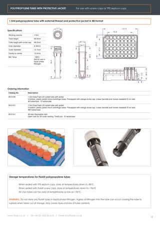 POLYPROPYLENE TUBES WITH PROTECTIVE JACKET                                    For use with screw caps or TPE septum caps




 1.5ml polypropylene tube with external thread and protective jacket in 48-format


                                                        12.7                                                                         127.8
Specifications
                                                                                                                           93.8
 Working volume               1.4ml
 Tube height                  46.4mm
 Tube height with screw cap   48.0mm                                                 9.7




                                                                                                      85.5
 Inner diameter               8.38mm                                                 8.3




                                                                                                             67.0
 Outer diameter               12.7mm
 Centre to centre             13.4mm




                                                                                              44.6
 Min Temp                     -196oC
                              Not for use in




                                                                              45.5
                                                 46.4




                              liquid phase
                              Nitrogen




                                                                                           27.6




                                                                                                                                                                     48.0
                                                                                                                                                               2.3
                                                                                                                                                         0.5
Ordering Information
 Catalog No            Description

 65-9100               1.5ml EasyTrack 2D-coded tube with jacket.
                       V-bottom, plastic jacket micro-centrifuge tubes. Precapped with orange screw cap. Linear barcode and human readable ID on side.
                       48 tubes/rack. 10 racks/case

 65-9101               1.5ml EasyTrack 2D-coded tube with jacket.
                       V-bottom, plastic jacket micro-centrifuge tubes. Precapped with orange screw cap. Linear barcode and human readable ID on side.
                       480 tubes/case.

 65-9141               48-way disposable rack.
                       Open rack for 2D-code reading. TwistLock. 10 racks/case




 Storage temperatures for FluidX polypropylene tubes


               When sealed with TPE septum caps, store at temperatures down to -80oC.
               When sealed with FluidX screw caps, store at temperatures down to -196oC
               All cryo tubes can be used at tempertaures as low as -196oC.


 WARNING. Do not store any FluidX tubes in liquid phase Nitrogen. Ingress of Nitrogen into the tube can occur causing the tube to
 rupture when taken out of storage. May cause injury ond loss of tube contents.




www.fluidx.co.uk       /   Tel +44 (0) 1625 861614 / Email info@fluidx.co.uk
                                                                                                                                                                            12
 