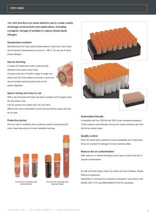 CRYO TUBES




1ml, 2ml and 4ml cryo tubes ideal for use in a wide variety
of storage environments and applications, including
cryogenic storage of samples in vapour phase liquid
nitrogen.


Temperature resistant
Manufactured from high quality polypropylene, EasyTrack Cryo Tubes
can be stored at temperatures as low as -196°C. Do not use in liquid
phase Nitrogen.


Secure tracking
A unique 2D Datamatrix code is permanently
adhered to the base of each tube.
Combine with any of FluidX's range of single and
whole rack 2D code readers to provide a quick and
secure sample tracking system that can be
easily integrated.


Space saving and easy to use
With a star-foot base the tubes will stand unaided and fit snugly inside
the 48-position rack.
Can be opened and closed with only one hand.
SBS-format rack is stackable to save precious freezer space and can
be re-used.
                                                                                Automation-friendly
Protective jacket                                                               Compatible with the XSD-96 and XSD-8 tube decapper/recappers.
2ml cryo tube is available with a protective jacket incorporating 2D            These systems automatically remove and recap screwtop caps from
code, linear barcode and human readable markings.                               48-format racked tubes.


                                                                                Quality control
                                                                                Each 2D coded tube is tested to ensure readability and uniqueness.
                                                                                Every lot is tested for leakage to ensure sample safety.


                                                                                Reduce risk of contamination
                                                                                With external, or internal threaded screw caps to reduce the risk of
                                                                                sample contamination.




                                                                                As with all FluidX tubes, these cryo tubes are free of DNase, RNase,
                                                                                DNA and endotoxins.
                                                                                Sterilisation is achieved by irradiation conducted in accordance with
        1ml and 2ml cryotubes with          2ml and 4ml cryotubes with
                                                                                EN552, ISO11137 and ANSI/AAMI/ST31/ST32 standards.
              internal thread                     external thread




www.fluidx.co.uk        /   Tel +44 (0) 1625 861614 / Email info@fluidx.co.uk
                                                                                                                                                        14
 