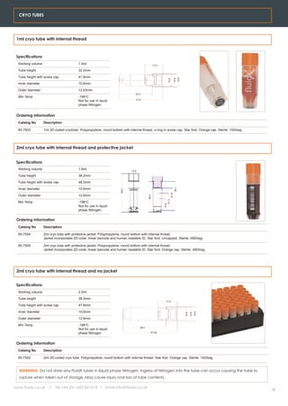 CRYO TUBES




 1ml cryo tube with internal thread



 Specifications
  Working volume                          1.0ml                                                    17.0

  Tube height                             32.0mm
  Tube height with screw cap              41.8mm




                                                                                                                                   12.6
                                                                                                                           12.5
                                                                                                              10.6
  Inner diameter                          10.6mm
  Outer diameter                          12.63mm
                                                                                 32.0
  Min Temp                                -196oC
                                                                                 41.8
                                          Not for use in liquid
                                          phase Nitrogen


 Ordering Information
  Catalog No       Description

  65-7503          1ml 2D-coded cryotube. Polypropylene, round bottom with internal thread. o-ring in screw cap. Star foot. Orange cap. Sterile. 100/bag




 2ml cryo tube with internal thread and protective jacket


 Specifications
  Working volume                          1.8ml                               12.6

  Tube height                             38.2mm
  Tube height with screw cap              48.0mm
  Inner diameter                          10.6mm
                                                                                                                            36.1
                                                                      48.0




                                                                                                                    27.8




  Outer diameter                          12.6mm
                                                                                            38.2




                                                                                                             21.3




  Min Temp                                -196oC
                                                                                                          14.8




                                          Not for use in liquid
                                          phase Nitrogen

 Ordering Information
  Catalog No       Description

  65-7504          2ml cryo tube with protective jacket. Polypropylene, round bottom with internal thread.
                   Jacket incorporates 2D-code, linear barcode and human readable ID. Star foot. Uncapped. Sterile. 480/bag

  65-7505          2ml cryo tube with protective jacket. Polypropylene, round bottom with internal thread.
                   Jacket incorporates 2D-code, linear barcode and human readable ID. Star foot. Orange cap. Sterile. 480/bag




 2ml cryo tube with internal thread and no jacket


 Specifications
  Working volume                          2.0ml
  Tube height                             38.0mm
                                                                                                            17.0
  Tube height with screw cap              47.8mm
  Inner diameter                          10.6mm
                                                                                                                                                        12.6
                                                                                                                                                 12.5
                                                                                                                                          10.6




  Outer diameter                          12.6mm
  Min Temp                                -196oC
                                                                                     38.0
                                          Not for use in liquid
                                          phase Nitrogen                                       47.85



 Ordering Information
  Catalog No       Description

  65-7502          2ml 2D-coded cryo tube. Polypropylene, round bottom with internal thread. Star foot. Orange cap. Sterile. 100/bag


  WARNING. Do not store any FluidX tubes in liquid phase Nitrogen. Ingress of Nitrogen into the tube can occur causing the tube to
  rupture when taken out of storage. May cause injury ond loss of tube contents.

www.fluidx.co.uk      /   Tel +44 (0) 1625 861614 / Email info@fluidx.co.uk
                                                                                                                                                               15
 