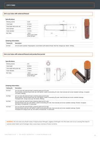 CRYO TUBES




2ml cryo tube with external thread


  Specifications
                                                                                                                                        14.5
   Working volume                          2.2ml
   Tube height                             40.0mm
   Tube height with screw cap              47.3mm




                                                                                                                                                                                       13.1
                                                                                                                                                                                12.4
                                                                                                                                                                          9.8
   Inner diameter                          9.8mm
   Outer diameter                          13.1mm
   Min Temp                                -196oC                                        40.0
                                           Not for use in liquid
                                           phase Nitrogen                                              47.1




  Ordering Information
   Catalog No       Description

   65-7501          2ml 2D-coded cryotube. Polypropylene, round bottom with external thread. Star foot. Orange cap. Sterile. 100/bag




2ml cryo tube with external thread and protective jacket



  Specifications                                                                  40.0


   Working volume                          2ml
   Tube height                             38.2mm
   Tube height with screw cap              43.9mm
   Outer diameter                          12.8mm
                                                                                                                                                           35.9 (2.3ml)




   Min Temp                                -196oC
                                                                                                                                            30.6 (2.0ml)
                                                                           43.9




                                           Not for use in liquid
                                                                                                38.2




                                                                                                                             23.4 (1.5ml)




                                           phase Nitrogen
                                                                                                              16.2 (1.0ml)




  Ordering Information
   Catalog No       Description

   65-7531          2ml cryo tube with external thread, protective jacket and 2D-code.
                    Round bottom. External thread screw cap, with starfoot. Jacket incorporating 2D-code, linear barcode and human readable markings. Uncapped,
                    non-sterile. 480/bag.

   65-7532          2ml cryo tube with external thread, protective jacket and 2D-code.
                    Round bottom, External thread screw cap, with starfoot. Jacket incorporating 2D-code, linear barcode and human readable markings.
                    Precapped with orange screw cap. Non-sterile. 480/bag.

   65-7533          2ml cryo tube with external thread, protective jacket and 2D code.
                    External thread screw cap, with starfoot. Jacket incorporating 2D-code, linear barcode and human readable markings. Racked. Uncapped.
                    Non-sterile. 48 tubes/rack, 10 racks/case.

   65-7534          2ml cryo tube with external thread, protective jacket and 2D code.
                    External thread screw cap, with starfoot. Jacket incorporating 2D-code, linear barcode and human readable markings. Racked.
                    Precapped wih orange screw cap. Non-sterile. 48 tubes/rack, 10 racks/case.




   WARNING. Do not store any FluidX tubes in liquid phase Nitrogen. Ingress of Nitrogen into the tube can occur causing the tube to
   rupture when taken out of storage. May cause injury ond loss of tube contents.




www.fluidx.co.uk       /   Tel +44 (0) 1625 861614 / Email info@fluidx.co.uk
                                                                                                                                                                                              16
 