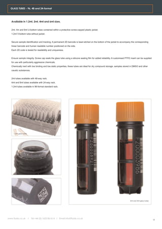 GLASS TUBES - 96, 48 and 24-format




   Available in 1.2ml, 2ml, 4ml and 6ml sizes.


   2ml, 4m and 6ml U-bottom tubes contained within a protective screw-capped plastic jacket.
   1.2ml V-bottom tube without jacket.


   Secure sample identification and tracking. A permanent 2D barcode is laser-etched on the bottom of the jacket to accompany the corresponding
   linear barcode and human readable number positioned on the side.
   Each 2D code is tested for readability and uniqueness.


   Ensure sample integrity. Screw cap seals the glass tube using a silicone sealing film for added reliability. A customised PTFE insert can be supplied
   for use with particularly aggressive chemicals.
   Chemically inert with low binding and low static properties, these tubes are ideal for dry compound storage, samples stored in DMSO and other
   caustic substances.


   2ml tubes available with 48-way rack.
   4ml and 6ml tubes available with 24-way rack.
   1.2ml tubes available in 96-format standard rack.




     1.2ml glass tubes




                                                                                                                                 2ml and 4ml glass tubes




www.fluidx.co.uk         /   Tel +44 (0) 1625 861614 / Email info@fluidx.co.uk
                                                                                                                                                           18
 