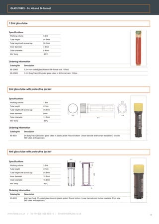 GLASS TUBES - 96, 48 and 24-format




 1.2ml glass tube


 Specifications
  Working volume                          0.9ml
  Tube height                             48.5mm
  Tube height with screw cap              50.0mm
  Inner diameter                          7.6mm
  Outer diameter                          8.4mm
  Min Temp                                -80oC



 Ordering Information
  Catalog No       Description

  66-32900         1.2ml non-coded glass tubes in 96-format rack. 10/box.
  66-52900         1.2ml EasyTrack 2D-coded glass tubes in 96-format rack. 10/box.




 2ml glass tube with protective jacket


 Specifications
                                                                                                                                       10.4
  Working volume                          1.8ml
  Tube height                             47mm
  Tube height with screw cap              49.5mm
  Inner diameter                          8mm
                                                                              13.9                                                     11.2
  Outer diameter                          13.5mm                                                                49.5

  Min Temp                                -80oC


 Ordering Information
  Catalog No       Description

  65-9001          2m EasyTrack 2D-coded glass tubes in plastic jacket. Round bottom. Linear barcode and human readable ID on side.
                   480 tubes and caps/pack.




 4ml glass tube with protective jacket


                                                                            15.8
 Specifications
                                                                                     1.0




                                                                                                  10.8




  Working volume                          3.5ml
  Tube height                             47mm
  Tube height with screw cap              49.5mm
                                                                                                         49.5




  Inner diameter                          10.5mm
  Outer diameter                          15.8mm
  Min Temp                                -80oC
                                                                                                 0.7




 Ordering Information
  Catalog No       Description

  65-9002          4ml EasyTrack 2D-coded glass tubes in plastic jacket. Round bottom. Linear barcode and human readable ID on side.
                   240 tubes and caps/pack.




www.fluidx.co.uk      /   Tel +44 (0) 1625 861614 / Email info@fluidx.co.uk
                                                                                                                                              19
 