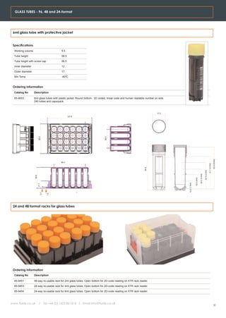 GLASS TUBES - 96, 48 and 24-format




 6ml glass tube with protective jacket


 Specifications
  Working volume                               5.5
  Tube height                                  58.5
  Tube height with screw cap                   56.5
  Inner diameter                               12
  Outer diameter                               17
  Min Temp                                     -80oC


 Ordering Information
  Catalog No       Description

  65-9003          6ml glass tubes with plastic jacket. Round bottom. 2D coded, linear code and human readable number on side.
                   240 tubes and caps/pack.



                                                                                                                        17.0
                                                      127.6
                          85.5




                                                                             54.0




                                                                                                                                                                                                          53.9 (6.6ml)
                                               90.0




                                                                                                                                                                                           41.7 (5.0ml)
                                                                                                              58.9




                                                                                                                                                                            34.0 (4.0ml)
                                                                                                                                                             25.2 (3.0ml)
                   59.8




                                                                                                                                                18.2 (2ml)
                                                                                                                                 10.2 (1.0ml)
                          21.1
                             3.3


                                     1.4




 24 and 48 format racks for glass tubes




 Ordering Information
  Catalog No       Description

  65-9451          48-way re-usable rack for 2ml glass tubes. Open bottom for 2D-code reading on XTR rack reader.
  65-9453          24-way re-usable rack for 4ml glass tubes. Open bottom for 2D-code reading on XTR rack reader.
  65-9454          24-way re-usable rack for 6ml glass tubes. Open bottom for 2D-code reading on XTR rack reader.



www.fluidx.co.uk           /       Tel +44 (0) 1625 861614 / Email info@fluidx.co.uk
                                                                                                                                                                                                          20
 