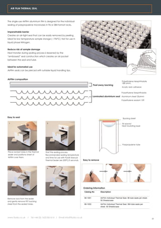 AIR FILM THERMAL SEAL




The single-use AirFilm aluminium film is designed for the individual
sealing of polypropylene microtubes in 96 or 384 format racks.


Impenetrable barrier
Creates an air-tight seal that can be easily removed by peeling.
Ideal for low temperature sample storage ( -196°C). Not for use in
liquid phase Nitrogen.


Reduce risk of sample damage
Heat transfer during sealing process is lessened by the
“embossed” seal construction which creates an air pocket
between the seal and tube.


Ideal for automated use
AirFilm seals can be pierced with suitable liquid handling tips.



AirFilm composition
                                                                                                                         Polyethylene terephthalate
                                                                                                                         188 ulmm.
                                                                                        Peel away backing
                                                                                                                         Acrylic resin adhesive


                                                                                                                        Polyethylene terephthalate

                                                                                        Laminated aluminium seal Aluminium sheet 30ulmm
                                                                                                                        Polyethylene sealant 15ft




Easy to seal                                                                                                              Backing sheet

 1                                      2                                                                                Air space/
                                                                                                                         Heat insulating layer




                                                                                                                         Polypropylene tube


Place racked tubes in the thermal     Start the sealing process.
sealer and positiona sheet of         Recommended sealing temperature
AirFilm over them.                    and time for use with FluidX Manual
                                      Thermal Sealer are 200°C/5 seconds.    Easy to remove


 3                                      4




                                                                             Ordering Information
                                                                              Catalog No       Description


Remove rack from the sealer                                                   66-1001          AirFilm Individual Thermal Seal, 96 tube seals per sheet.
                                                                                               50 Sheets/case
and gently remove PET backing
sheet from the sealed tubes.                                                  66-1002          AirFilm Individual Thermal Seal, 384 tube seals per
                                                                                               sheet. 50 Sheets/case




www.fluidx.co.uk     /   Tel +44 (0) 1625 861614 / Email info@fluidx.co.uk
                                                                                                                                                           29
 