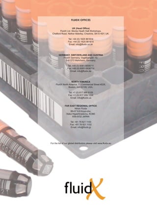 FLUIDX OFFICES


                     UK (Head Office)
         FluidX Ltd. Monks Heath Hall Workshops,
 Chelford Road, Nether Alderley, Cheshire, SK10 4SY, UK.

                   Tel: +44 (0) 1625 861614
                   Fax: +44 (0) 1625 861615
                    Email: info@fluidx.co.uk



        GERMANY, SWITZERLAND AND AUSTRIA
           FluidX Germany, Vogelsangstr. 12,
             D-61273 Wehrheim, Germany.

                  Tel: +49 (0) 6081-5836711
                  Fax: +49 (0) 6081-5836714
                    Email: info@fluidx.de



                    NORTH AMERICA
     FluidX North America, 71 Commercial Street #226,
                  Boston, MA 02109, USA.

                   Tel: +1 (0) 617 886 9109
                   Fax: +1 (0) 617 209 1298
                     Email: info@fluidx.us


               FAR EAST REGIONAL OFFICE
                       Nihon Fluidx
                   8N-07 6-9 Koyo-cho,
                Naka Higashinada-ku, KOBE
                     658-0032 JAPAN

                     Tel: +81 78 821 1100
                     Fax: +81 78 821 1102
                     Email: info@fluidx.jp




For the list of our global distributors please visit www.fluidx.eu
 