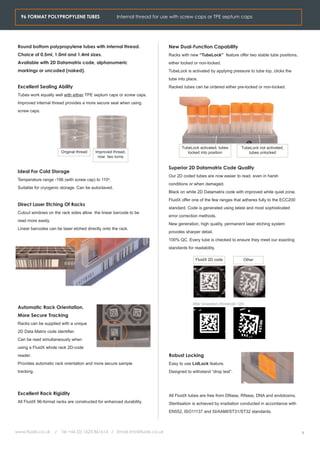 96 FORMAT POLYPROPYLENE TUBES                       Internal thread for use with screw caps or TPE septum caps




 Round bottom polypropylene tubes with internal thread.                      New Dual-Function Capability
 Choice of 0.5ml, 1.0ml and 1.4ml sizes.                                     Racks with new “TubeLock” feature offer two stable tube positions,
 Available with 2D Datamatrix code, alphanumeric                             either locked or non-locked.
 markings or uncoded (naked).                                                TubeLock is activated by applying pressure to tube top, clicks the
                                                                             tube into place.
 Excellent Sealing Ability                                                   Racked tubes can be ordered either pre-locked or non-locked.
 Tubes work equally well with either TPE septum caps or screw caps.
 Improved internal thread provides a more secure seal when using
 screw caps.




                                                                                    TubeLock activated, tubes           TubeLock not activated,
                         Original thread   Improved thread,                            locked into position                tubes unlocked
                                            now two turns

                                                                             Superior 2D Datamatrix Code Quality
 Ideal For Cold Storage
                                                                             Our 2D coded tubes are now easier to read, even in harsh
 Temperature range -196 (with screw cap) to 110o.
                                                                             conditions or when damaged.
 Suitable for cryogenic storage. Can be autoclaved.
                                                                             Black on white 2D Datamatrix code with improved white quiet zone.
                                                                             FluidX offer one of the few ranges that adheres fully to the ECC200
 Direct Laser Etching Of Racks
                                                                             standard. Code is generated using latest and most sophisticated
 Cutout windows on the rack sides allow the linear barcode to be
                                                                             error correction methods.
 read more easily.
                                                                             New generation, high quality, permanent laser etching system
 Linear barcodes can be laser etched directly onto the rack.
                                                                             provides sharper detail.
                                                                             100% QC. Every tube is checked to ensure they meet our exacting
                                                                             standards for readability.

                                                                                            FluidX 2D code               Other




                                                                                          After binaration (threshold 128)
 Automatic Rack Orientation,
 More Secure Tracking
 Racks can be supplied with a unique
 2D Data Matrix code identifier.
 Can be read simultaneously when
 using a FluidX whole rack 2D-code
 reader.                                                                     Robust Locking
 Provides automatic rack orientation and more secure sample                  Easy to use LidLock feature.
 tracking.                                                                   Designed to withstand “drop test”.




 Excellent Rack Rigidity                                                     All FluidX tubes are free from DNase, RNase, DNA and endotoxins.
 All FluidX 96-format racks are constructed for enhanced durability.         Sterilisation is achieved by irradiation conducted in accordance with
                                                                             EN552, ISO11137 and SI/AAMI/ST31/ST32 standards.



www.fluidx.co.uk     /   Tel +44 (0) 1625 861614 / Email info@fluidx.co.uk                                                                           3
 