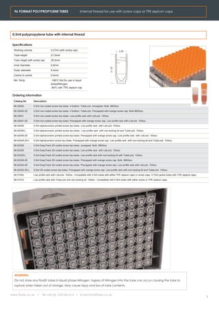 96 FORMAT POLYPROPYLENE TUBES                                 Internal thread for use with screw caps or TPE septum caps




 0.5ml polypropylene tube with internal thread


 Specifications
  Working volume                     0.27ml (with screw cap)                                           6.80
  Tube height                        21.0mm
  Tube height with screw cap         29.5mm
  Inner diameter                     6.8mm




                                                                                               21.00
  Outer diameter                     8.4mm
  Centre to centre                   9.0mm
  Min Temp                           -196oC Not for use in liquid
                                     phaseNitrogen.
                                     -80oC with TPE septum cap


 Ordering Information
  Catalog No         Description

  66-32040           0.5ml non-coded screw top tubes. V-bottom. TubeLock. Uncapped. Bulk, 960/box.

  66-32040-Z6        0.5ml non-coded screw top tubes. V-bottom. TubeLock. Precapped with orange screw cap. Bulk 960/box.

  66-32041           0.5ml non-coded screw top tubes. Low profile rack with LidLock. 10/box.

  66-32041-Z6        0.5ml non-coded screw top tubes. Precapped with orange screw cap. Low profile rack with LidLock. 10/box.

  66-42049           0.5ml alphanumeric printed screw top tubes. Low profile rack with LidLock. 10/box.

  66-42049-L         0.5ml alphanumeric printed screw top tubes. Low profile rack with non-locking lid and TubeLock. 10/box.

  66-42049-Z6        0.5ml alphanumeric printed screw top tubes. Precapped with orange screw cap. Low profile rack with LidLock. 10/box

  66-42049-Z6-L      0.5ml alphanumeric screw top tubes. Precapped with orange screw cap. Low profile rack with non-locking lid and TubeLock. 10/box.

  66-52326           0.5ml EasyTrack 2D-coded screw top tubes, uncapped. Bulk. 960/box

  66-52325           0.5ml EasyTrack 2D-coded screw top tubes. Low profile rack with LidLock. 10/box.

  66-52325-L         0.5ml EasyTrack 2D-coded screw top tubes. Low profile rack with non-locking lid with TubeLock. 10/box.

  66-52326-Z6        0.5ml EasyTrack 2D-coded screw top tubes. Precapped with orange screw cap. Bulk. 960/box.

  66-52325-Z6        0.5ml EasyTrack 2D-coded screw top tubes. Precapped with orange screw cap. Low profile rack with LidLock. 10/box.

  66-52325-Z6-L      0.5ml 2D-coded screw top tubes. Precapped with orange screw cap. Low profile rack with non-locking lid and TubeLock. 10/box.

  66-51004           Low profile rack with LidLock. 10/box. Compatible with 0.5ml tubes with either TPE septum caps or screw caps. 0.75ml jacket tubes with TPE septum caps.

  66-51014           Low profile rack with TubeLock and non-locking lid. 10/box. Compatible with 0.5ml tubes with either screw or TPE septum caps.




  WARNING
  Do not store any FluidX tubes in liquid phase Nitrogen. Ingress of Nitrogen into the tube can occur causing the tube to
  rupture when taken out of storage. May cause injury ond loss of tube contents.


www.fluidx.co.uk        /   Tel +44 (0) 1625 861614 / Email info@fluidx.co.uk
                                                                                                                                                                               5
 
