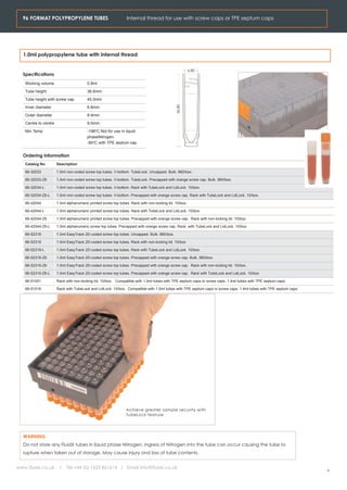 96 FORMAT POLYPROPYLENE TUBES                                Internal thread for use with screw caps or TPE septum caps




  1.0ml polypropylene tube with internal thread

                                                                                                       6.80
  Specifications
   Working volume                       0.8ml
   Tube height                          36.6mm
   Tube height with screw cap           45.0mm




                                                                                             36.80
   Inner diameter                       6.8mm
   Outer diameter                       8.4mm
   Centre to centre                     9.0mm
   Min Temp                             -196oC Not for use in liquid
                                        phaseNitrogen.
                                        -80oC with TPE septum cap


  Ordering Information
   Catalog No         Description

   66-32033           1.0ml non-coded screw top tubes. V-bottom. TubeLock. Uncapped. Bulk. 960/box.

   66-32033-Z6        1.0ml non-coded screw top tubes. V-bottom. TubeLock. Precapped with orange screw cap. Bulk. 960/box.

   66-32034-L         1.0ml non-coded screw top tubes. V-bottom. Rack with TubeLock and LidLock. 10/box.

   66-32034-Z6-L      1.0ml non-coded screw top tubes. V-bottom. Precapped with orange screw cap. Rack with TubeLock and LidLock. 10/box.

   66-42044           1.0ml alphanumeric printed screw top tubes. Rack with non-locking lid. 10/box.

   66-42044-L         1.0ml alphanumeric printed screw top tubes. Rack with TubeLock and LidLock. 10/box.

   66-42044-Z6        1.0ml alphanumeric printed screw top tubes. Precapped with orange screw cap. Rack with non-locking lid. 10/box.

   66-42044-Z6-L      1.0ml alphanumeric screw top tubes. Precapped with orange screw cap. Rack with TubeLock and LidLock. 10/box

   66-52318           1.0ml EasyTrack 2D-coded screw top tubes. Uncapped. Bulk. 960/box.

   66-52319           1.0ml EasyTrack 2D-coded screw top tubes. Rack with non-locking lid. 10/box

   66-52319-L         1.0ml EasyTrack 2D-coded screw top tubes. Rack with TubeLock and LidLock. 10/box.

   66-52318-Z6        1.0ml EasyTrack 2D-coded screw top tubes. Precapped with orange screw cap. Bulk. 960/box.

   66-52319-Z6        1.0ml EasyTrack 2D-coded screw top tubes. Precapped with orange screw cap. Rack with non-locking lid. 10/box.

   66-52319-Z6-L      1.0ml EasyTrack 2D-coded screw top tubes. Precapped with orange screw cap. Rack with TubeLock and LidLock. 10/box

   66-51001           Rack with non-locking lid. 10/box. Compatible with 1.0ml tubes with TPE septum caps or screw caps. 1.4ml tubes with TPE septum caps.

   66-51016           Rack with TubeLock and LidLock. 10/box. Compatible with 1.0ml tubes with TPE septum caps or screw caps. 1.4ml tubes with TPE septum caps.




                                                               Achieve greater sample security with
                                                               TubeLock feature




  WARNING
  Do not store any FluidX tubes in liquid phase Nitrogen. Ingress of Nitrogen into the tube can occur causing the tube to
  rupture when taken out of storage. May cause injury ond loss of tube contents.


www.fluidx.co.uk       /    Tel +44 (0) 1625 861614 / Email info@fluidx.co.uk
                                                                                                                                                                  6
 