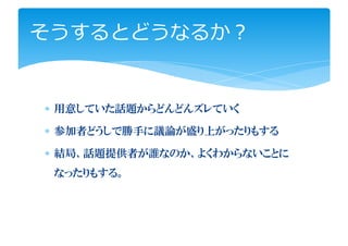 そうするとどうなるか？


∗ 用意していた話題からどんどんズレていく

∗ 参加者どうしで勝手に議論が盛り上がったりもする

∗ 結局、話題提供者が誰なのか、よくわからないことに
 なったりもする。
 