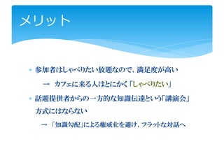 メリット


∗ 参加者はしゃべりたい放題なので、満足度が高い

  → カフェに来る人はとにかく 「しゃべりたい」

∗ 話題提供者からの一方的な知識伝達という「講演会」
 方式にはならない
 → 「知識勾配」による権威化を避け、フラットな対話へ
 