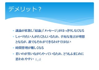 デメリット？


∗ 議論が拡散し「結論」「メッセージ」がはっきりしなくなる
∗ しゃべりたい人がたくさんいるため、手短な発言が理想
 となるが、誰でもそれができるわけではない
∗ 時間管理が難しくなる
∗ 若いのが笑いながらやっているため、どうもふまじめに
 思われやすい (-_-;)
 