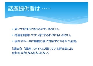 話題提供者は……


∗ 置いてけぼりにされるので、さみしい。

∗ 持論を展開してすっきりするわけにもいかない。

∗ 流れやニーズに臨機応変に対応するスキルが必要。

「講演会」「講義」スタイルに慣れている研究者には
負担が大きくなるかもしれない。
 