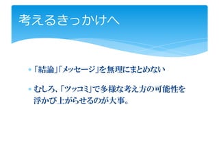 考えるきっかけへ


∗ 「結論」「メッセージ」を無理にまとめない

∗ むしろ、「ツッコミ」で多様な考え方の可能性を
  浮かび上がらせるのが大事。
 