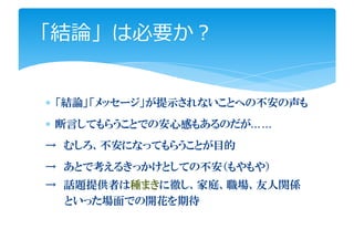 「結論」は必要か？


∗ 「結論」「メッセージ」が提示されないことへの不安の声も
∗ 断言してもらうことでの安心感もあるのだが……
→ むしろ、不安になってもらうことが目的
→ あとで考えるきっかけとしての不安（もやもや）
→ 話題提供者は種まきに徹し、家庭、職場、友人関係
  といった場面での開花を期待
 