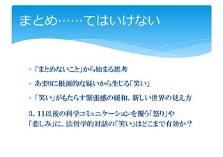 まとめ……てはいけない


∗ 「まとめないこと」から始まる思考

∗ あまりに根源的な疑いから生じる「笑い」

∗ 「笑い」がもたらす緊張感の緩和、新しい世界の見え方

３．１１以後の科学コミュニケーションを覆う「怒り」や
「悲しみ」に、法哲学的対話の「笑い」はどこまで有効か？
 